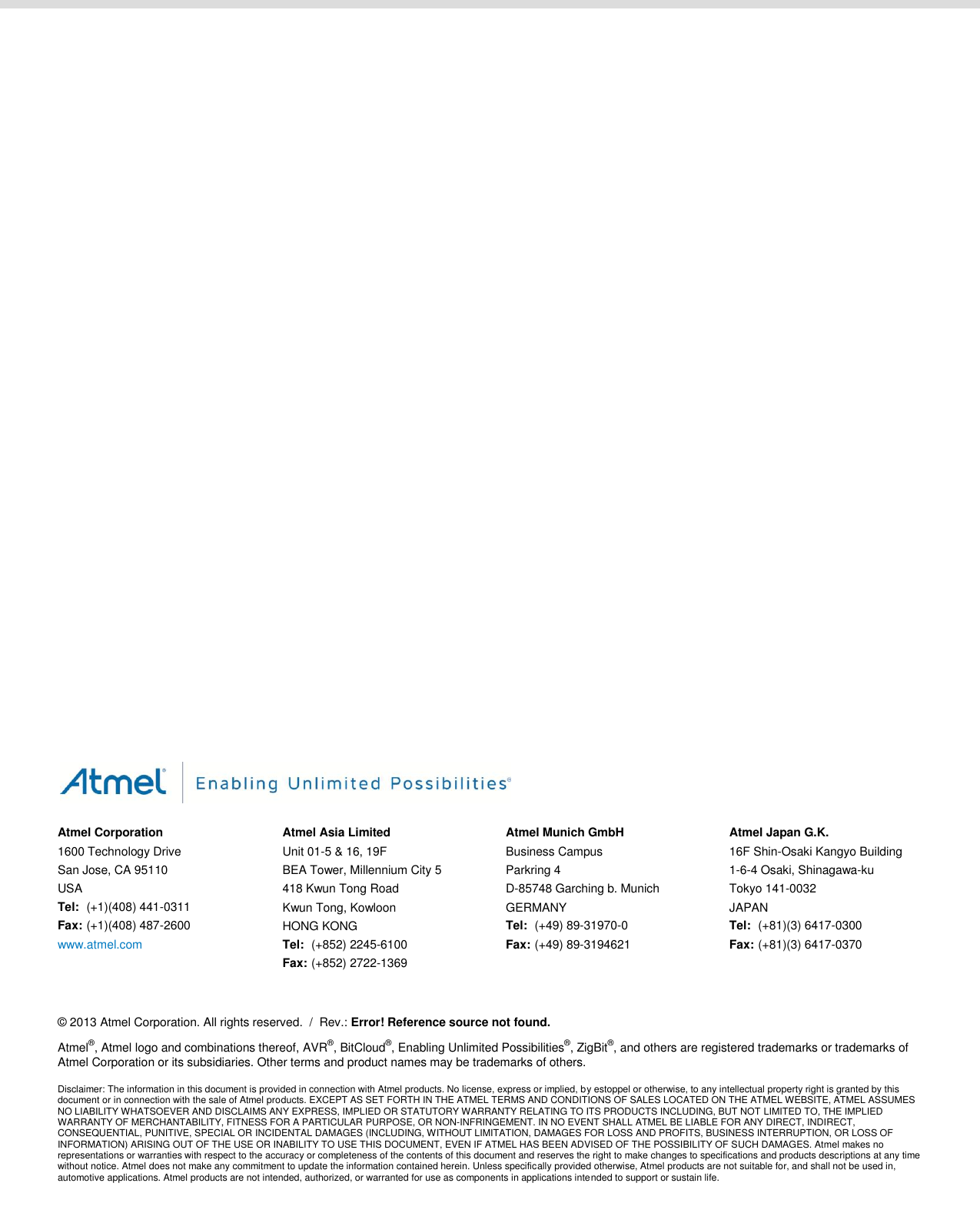                                               Atmel Corporation 1600 Technology Drive San Jose, CA 95110 USA Tel:  (+1)(408) 441-0311 Fax: (+1)(408) 487-2600 www.atmel.com  Atmel Asia Limited Unit 01-5 &amp; 16, 19F BEA Tower, Millennium City 5 418 Kwun Tong Road Kwun Tong, Kowloon HONG KONG Tel:  (+852) 2245-6100 Fax: (+852) 2722-1369 Atmel Munich GmbH Business Campus Parkring 4 D-85748 Garching b. Munich GERMANY Tel:  (+49) 89-31970-0 Fax: (+49) 89-3194621 Atmel Japan G.K. 16F Shin-Osaki Kangyo Building 1-6-4 Osaki, Shinagawa-ku Tokyo 141-0032 JAPAN Tel:  (+81)(3) 6417-0300 Fax:  (+81)(3) 6417-0370      © 2013 Atmel Corporation. All rights reserved.  /  Rev.: Error! Reference source not found. Atmel®, Atmel logo and combinations thereof, AVR®, BitCloud®, Enabling Unlimited Possibilities®, ZigBit®, and others are registered trademarks or trademarks of Atmel Corporation or its subsidiaries. Other terms and product names may be trademarks of others. Disclaimer: The information in this document is provided in connection with Atmel products. No license, express or implied, by estoppel or otherwise, to any intellectual property right is granted by this document or in connection with the sale of Atmel products. EXCEPT AS SET FORTH IN THE ATMEL TERMS AND CONDITIONS OF SALES LOCATED ON THE ATMEL WEBSITE, ATMEL ASSUMES NO LIABILITY WHATSOEVER AND DISCLAIMS ANY EXPRESS, IMPLIED OR STATUTORY WARRANTY RELATING TO ITS PRODUCTS INCLUDING, BUT NOT LIMITED TO, THE IMPLIED WARRANTY OF MERCHANTABILITY, FITNESS FOR A PARTICULAR PURPOSE, OR NON-INFRINGEMENT. IN NO EVENT SHALL ATMEL BE LIABLE FOR ANY DIRECT, INDIRECT, CONSEQUENTIAL, PUNITIVE, SPECIAL OR INCIDENTAL DAMAGES (INCLUDING, WITHOUT LIMITATION, DAMAGES FOR LOSS AND PROFITS, BUSINESS INTERRUPTION, OR LOSS OF INFORMATION) ARISING OUT OF THE USE OR INABILITY TO USE THIS DOCUMENT, EVEN IF ATMEL HAS BEEN ADVISED OF THE POSSIBILITY OF SUCH DAMAGES. Atmel makes no representations or warranties with respect to the accuracy or completeness of the contents of this document and reserves the right to make changes to specifications and products descriptions at any time without notice. Atmel does not make any commitment to update the information contained herein. Unless specifically provided otherwise, Atmel products are not suitable for, and shall not be used in, automotive applications. Atmel products are not intended, authorized, or warranted for use as components in applications intended to support or sustain life.  