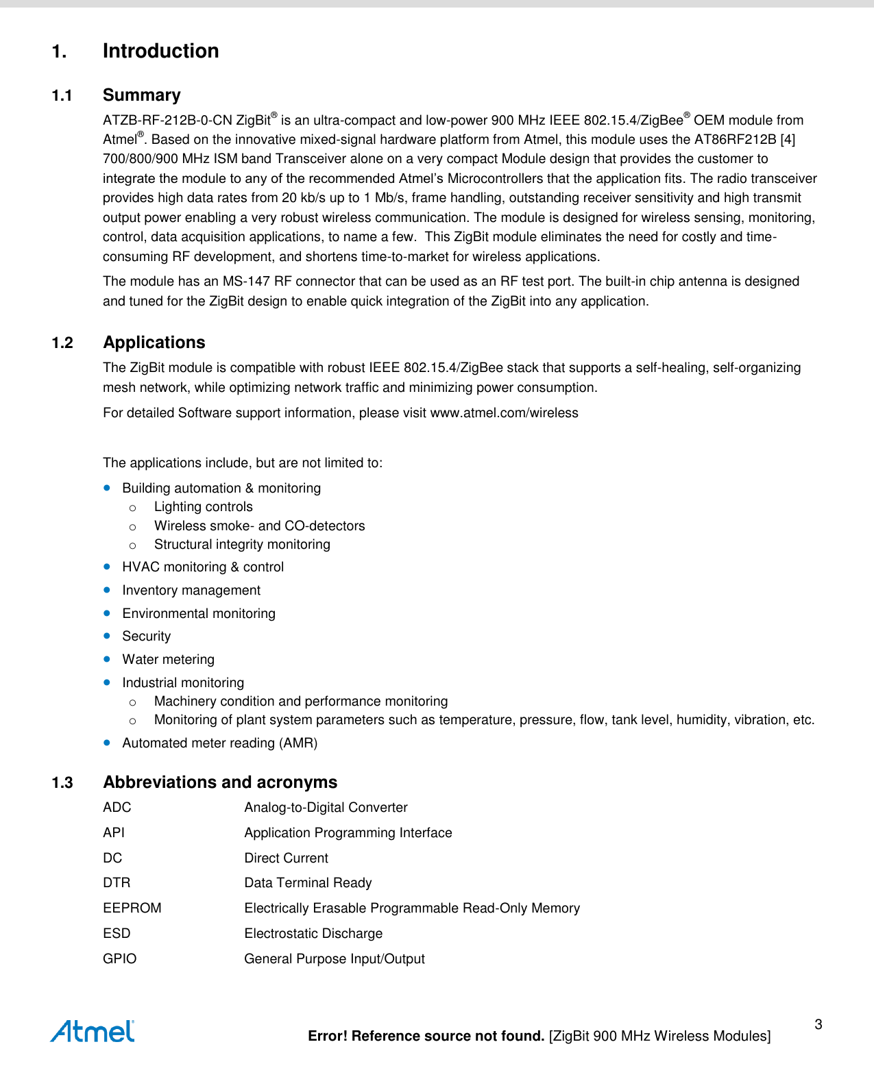   Error! Reference source not found. [ZigBit 900 MHz Wireless Modules] 3 1. Introduction 1.1  Summary ATZB-RF-212B-0-CN ZigBit® is an ultra-compact and low-power 900 MHz IEEE 802.15.4/ZigBee® OEM module from Atmel®. Based on the innovative mixed-signal hardware platform from Atmel, this module uses the AT86RF212B [4] 700/800/900 MHz ISM band Transceiver alone on a very compact Module design that provides the customer to integrate the module to any of the recommended Atmel’s Microcontrollers that the application fits. The radio transceiver provides high data rates from 20 kb/s up to 1 Mb/s, frame handling, outstanding receiver sensitivity and high transmit output power enabling a very robust wireless communication. The module is designed for wireless sensing, monitoring, control, data acquisition applications, to name a few.  This ZigBit module eliminates the need for costly and time-consuming RF development, and shortens time-to-market for wireless applications. The module has an MS-147 RF connector that can be used as an RF test port. The built-in chip antenna is designed and tuned for the ZigBit design to enable quick integration of the ZigBit into any application. 1.2  Applications The ZigBit module is compatible with robust IEEE 802.15.4/ZigBee stack that supports a self-healing, self-organizing mesh network, while optimizing network traffic and minimizing power consumption.  For detailed Software support information, please visit www.atmel.com/wireless  The applications include, but are not limited to:  Building automation &amp; monitoring o  Lighting controls o  Wireless smoke- and CO-detectors o  Structural integrity monitoring  HVAC monitoring &amp; control  Inventory management  Environmental monitoring  Security  Water metering  Industrial monitoring o  Machinery condition and performance monitoring o  Monitoring of plant system parameters such as temperature, pressure, flow, tank level, humidity, vibration, etc.  Automated meter reading (AMR) 1.3  Abbreviations and acronyms ADC  Analog-to-Digital Converter API  Application Programming Interface DC  Direct Current DTR  Data Terminal Ready EEPROM  Electrically Erasable Programmable Read-Only Memory ESD  Electrostatic Discharge GPIO  General Purpose Input/Output 