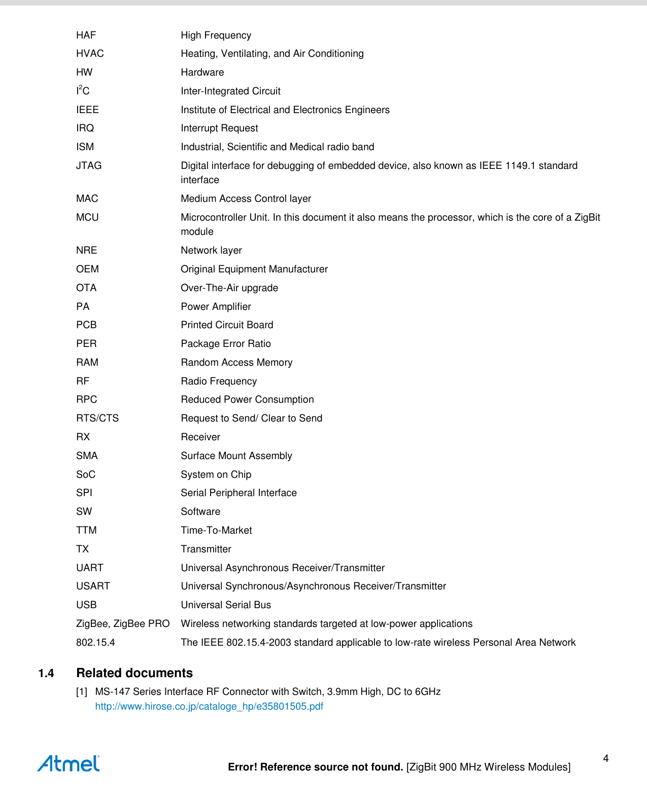   Error! Reference source not found. [ZigBit 900 MHz Wireless Modules] 4 HAF  High Frequency HVAC  Heating, Ventilating, and Air Conditioning HW  Hardware I2C  Inter-Integrated Circuit IEEE  Institute of Electrical and Electronics Engineers IRQ  Interrupt Request ISM  Industrial, Scientific and Medical radio band JTAG  Digital interface for debugging of embedded device, also known as IEEE 1149.1 standard interface MAC  Medium Access Control layer MCU  Microcontroller Unit. In this document it also means the processor, which is the core of a ZigBit module NRE  Network layer OEM  Original Equipment Manufacturer OTA  Over-The-Air upgrade PA  Power Amplifier PCB  Printed Circuit Board PER  Package Error Ratio RAM  Random Access Memory RF  Radio Frequency RPC  Reduced Power Consumption RTS/CTS  Request to Send/ Clear to Send RX  Receiver SMA  Surface Mount Assembly SoC  System on Chip SPI  Serial Peripheral Interface SW  Software TTM  Time-To-Market TX  Transmitter UART  Universal Asynchronous Receiver/Transmitter USART  Universal Synchronous/Asynchronous Receiver/Transmitter USB  Universal Serial Bus ZigBee, ZigBee PRO  Wireless networking standards targeted at low-power applications 802.15.4  The IEEE 802.15.4-2003 standard applicable to low-rate wireless Personal Area Network 1.4  Related documents [1] MS-147 Series Interface RF Connector with Switch, 3.9mm High, DC to 6GHz http://www.hirose.co.jp/cataloge_hp/e35801505.pdf 
