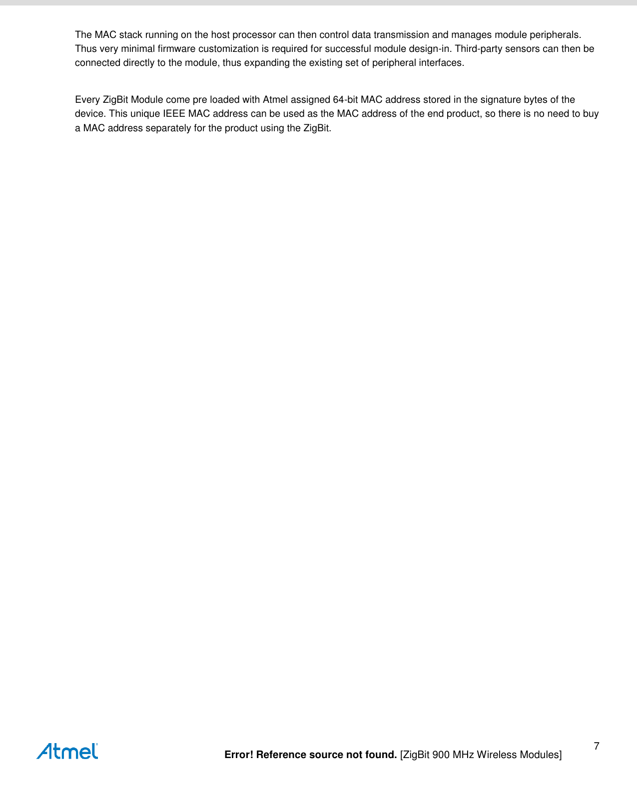   Error! Reference source not found. [ZigBit 900 MHz Wireless Modules] 7 The MAC stack running on the host processor can then control data transmission and manages module peripherals.  Thus very minimal firmware customization is required for successful module design-in. Third-party sensors can then be connected directly to the module, thus expanding the existing set of peripheral interfaces.  Every ZigBit Module come pre loaded with Atmel assigned 64-bit MAC address stored in the signature bytes of the device. This unique IEEE MAC address can be used as the MAC address of the end product, so there is no need to buy a MAC address separately for the product using the ZigBit.    