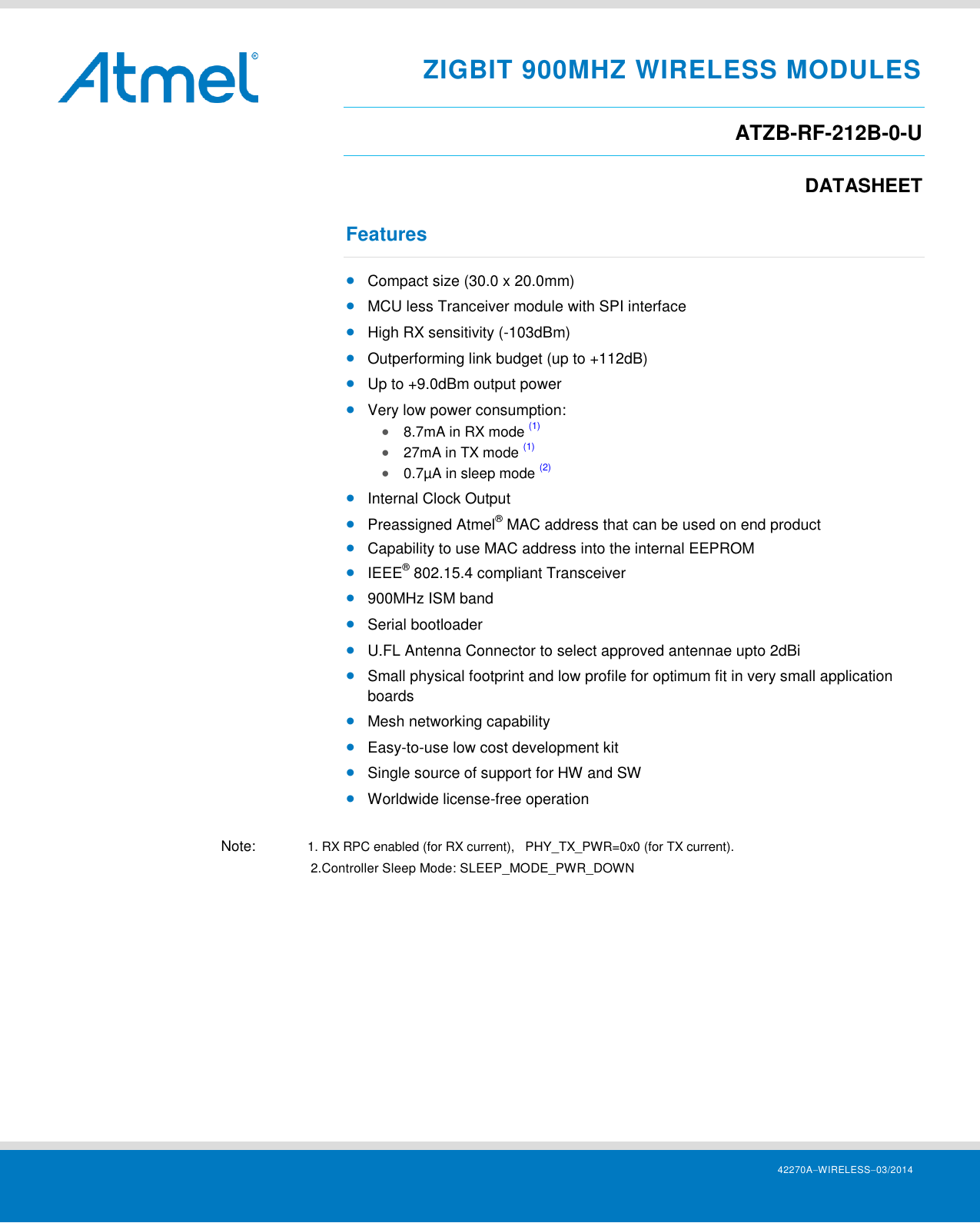     42270AWIRELESS03/2014 ZIGBIT 900MHZ WIRELESS MODULES ATZB-RF-212B-0-U DATASHEET Features  Compact size (30.0 x 20.0mm)  MCU less Tranceiver module with SPI interface  High RX sensitivity (-103dBm)  Outperforming link budget (up to +112dB)  Up to +9.0dBm output power  Very low power consumption:  8.7mA in RX mode (1)  27mA in TX mode (1)   0.7µA in sleep mode (2)  Internal Clock Output  Preassigned Atmel® MAC address that can be used on end product  Capability to use MAC address into the internal EEPROM  IEEE® 802.15.4 compliant Transceiver  900MHz ISM band  Serial bootloader  U.FL Antenna Connector to select approved antennae upto 2dBi  Small physical footprint and low profile for optimum fit in very small application boards  Mesh networking capability  Easy-to-use low cost development kit  Single source of support for HW and SW  Worldwide license-free operation  Note:  1. RX RPC enabled (for RX current),   PHY_TX_PWR=0x0 (for TX current).       2.Controller Sleep Mode: SLEEP_MODE_PWR_DOWN    
