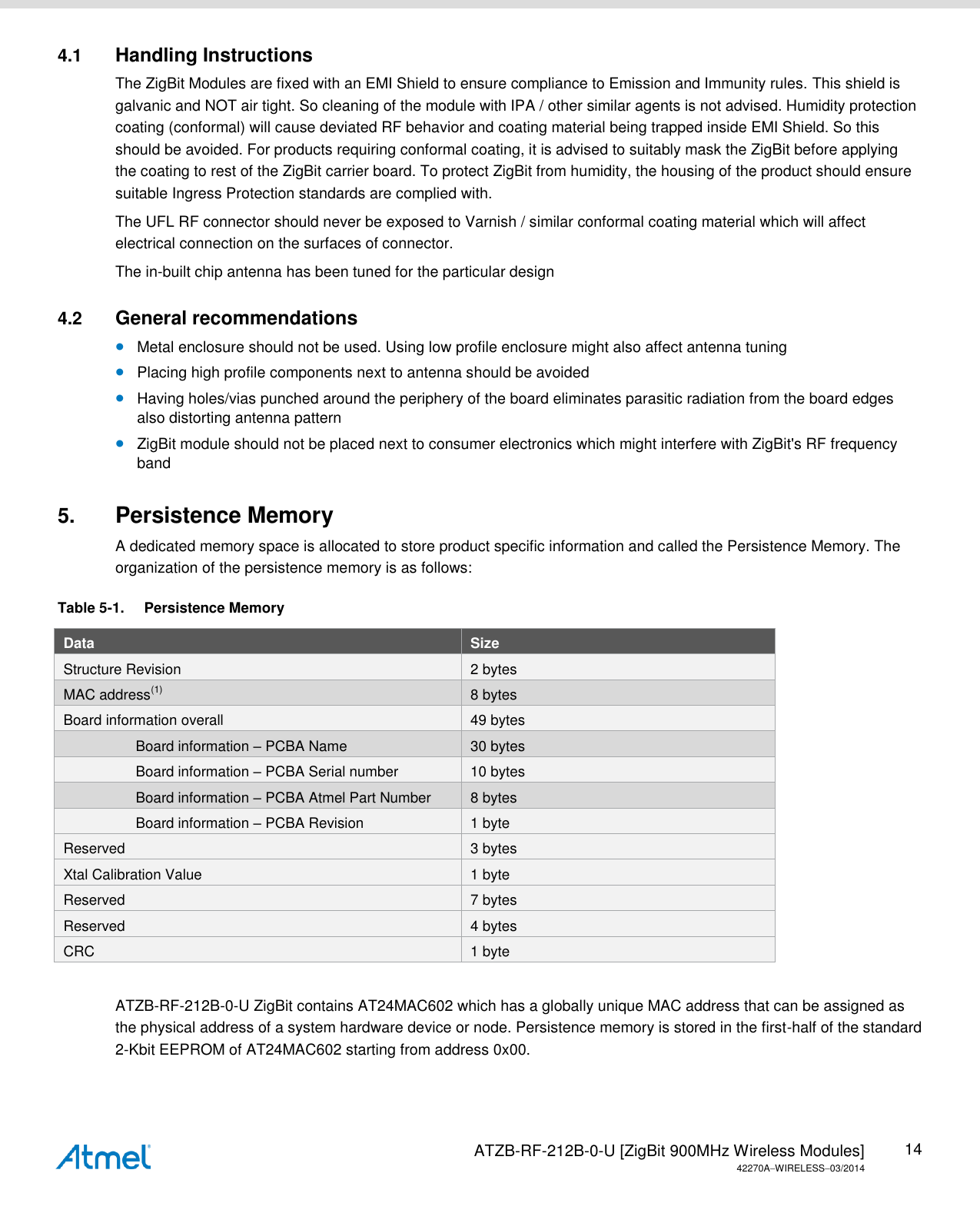   ATZB-RF-212B-0-U [ZigBit 900MHz Wireless Modules] 42270AWIRELESS03/2014 14 4.1  Handling Instructions The ZigBit Modules are fixed with an EMI Shield to ensure compliance to Emission and Immunity rules. This shield is galvanic and NOT air tight. So cleaning of the module with IPA / other similar agents is not advised. Humidity protection coating (conformal) will cause deviated RF behavior and coating material being trapped inside EMI Shield. So this should be avoided. For products requiring conformal coating, it is advised to suitably mask the ZigBit before applying the coating to rest of the ZigBit carrier board. To protect ZigBit from humidity, the housing of the product should ensure suitable Ingress Protection standards are complied with. The UFL RF connector should never be exposed to Varnish / similar conformal coating material which will affect electrical connection on the surfaces of connector. The in-built chip antenna has been tuned for the particular design 4.2  General recommendations  Metal enclosure should not be used. Using low profile enclosure might also affect antenna tuning  Placing high profile components next to antenna should be avoided  Having holes/vias punched around the periphery of the board eliminates parasitic radiation from the board edges also distorting antenna pattern  ZigBit module should not be placed next to consumer electronics which might interfere with ZigBit&apos;s RF frequency band 5. Persistence Memory A dedicated memory space is allocated to store product specific information and called the Persistence Memory. The organization of the persistence memory is as follows: Table 5-1.  Persistence Memory Data  Size Structure Revision 2 bytes MAC address(1) 8 bytes Board information overall 49 bytes                   Board information – PCBA Name 30 bytes                   Board information – PCBA Serial number 10 bytes                   Board information – PCBA Atmel Part Number 8 bytes                   Board information – PCBA Revision 1 byte Reserved 3 bytes Xtal Calibration Value 1 byte Reserved 7 bytes Reserved 4 bytes CRC 1 byte  ATZB-RF-212B-0-U ZigBit contains AT24MAC602 which has a globally unique MAC address that can be assigned as the physical address of a system hardware device or node. Persistence memory is stored in the first-half of the standard 2-Kbit EEPROM of AT24MAC602 starting from address 0x00. 