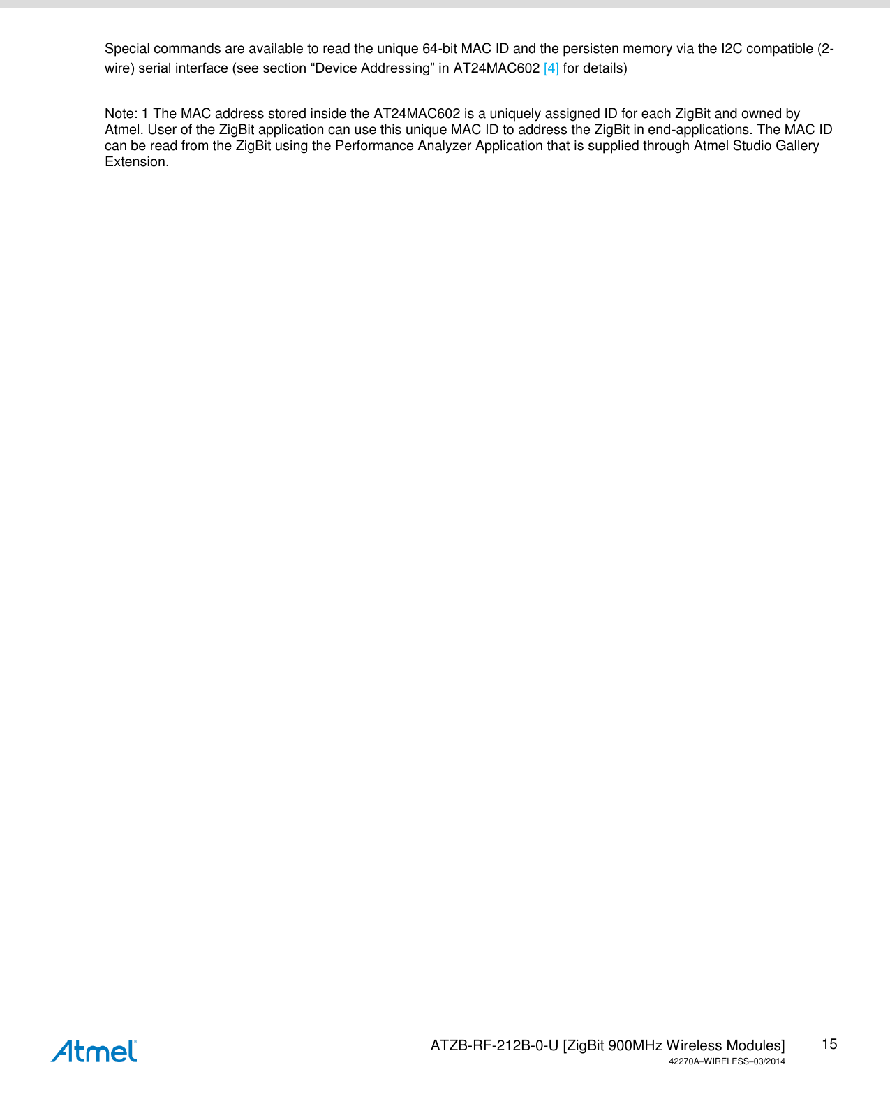   ATZB-RF-212B-0-U [ZigBit 900MHz Wireless Modules] 42270AWIRELESS03/2014 15 Special commands are available to read the unique 64-bit MAC ID and the persisten memory via the I2C compatible (2-wire) serial interface (see section “Device Addressing” in AT24MAC602 [4] for details)  Note: 1 The MAC address stored inside the AT24MAC602 is a uniquely assigned ID for each ZigBit and owned by Atmel. User of the ZigBit application can use this unique MAC ID to address the ZigBit in end-applications. The MAC ID can be read from the ZigBit using the Performance Analyzer Application that is supplied through Atmel Studio Gallery Extension. 