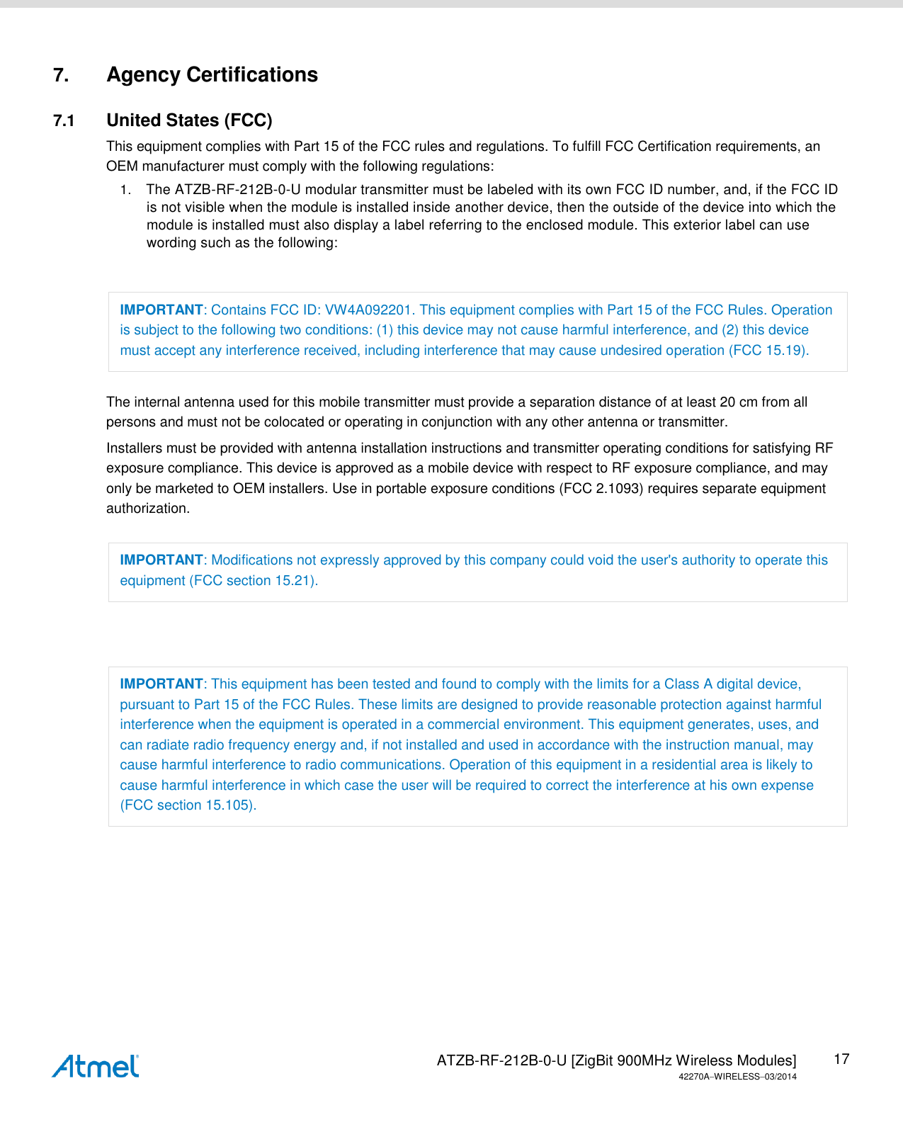   ATZB-RF-212B-0-U [ZigBit 900MHz Wireless Modules] 42270AWIRELESS03/2014 17 7. Agency Certifications 7.1  United States (FCC) This equipment complies with Part 15 of the FCC rules and regulations. To fulfill FCC Certification requirements, an OEM manufacturer must comply with the following regulations: 1. The ATZB-RF-212B-0-U modular transmitter must be labeled with its own FCC ID number, and, if the FCC ID is not visible when the module is installed inside another device, then the outside of the device into which the module is installed must also display a label referring to the enclosed module. This exterior label can use wording such as the following:  IMPORTANT: Contains FCC ID: VW4A092201. This equipment complies with Part 15 of the FCC Rules. Operation is subject to the following two conditions: (1) this device may not cause harmful interference, and (2) this device must accept any interference received, including interference that may cause undesired operation (FCC 15.19). The internal antenna used for this mobile transmitter must provide a separation distance of at least 20 cm from all persons and must not be colocated or operating in conjunction with any other antenna or transmitter. Installers must be provided with antenna installation instructions and transmitter operating conditions for satisfying RF exposure compliance. This device is approved as a mobile device with respect to RF exposure compliance, and may only be marketed to OEM installers. Use in portable exposure conditions (FCC 2.1093) requires separate equipment authorization. IMPORTANT: Modifications not expressly approved by this company could void the user&apos;s authority to operate this equipment (FCC section 15.21).  IMPORTANT: This equipment has been tested and found to comply with the limits for a Class A digital device, pursuant to Part 15 of the FCC Rules. These limits are designed to provide reasonable protection against harmful interference when the equipment is operated in a commercial environment. This equipment generates, uses, and can radiate radio frequency energy and, if not installed and used in accordance with the instruction manual, may cause harmful interference to radio communications. Operation of this equipment in a residential area is likely to cause harmful interference in which case the user will be required to correct the interference at his own expense (FCC section 15.105).       