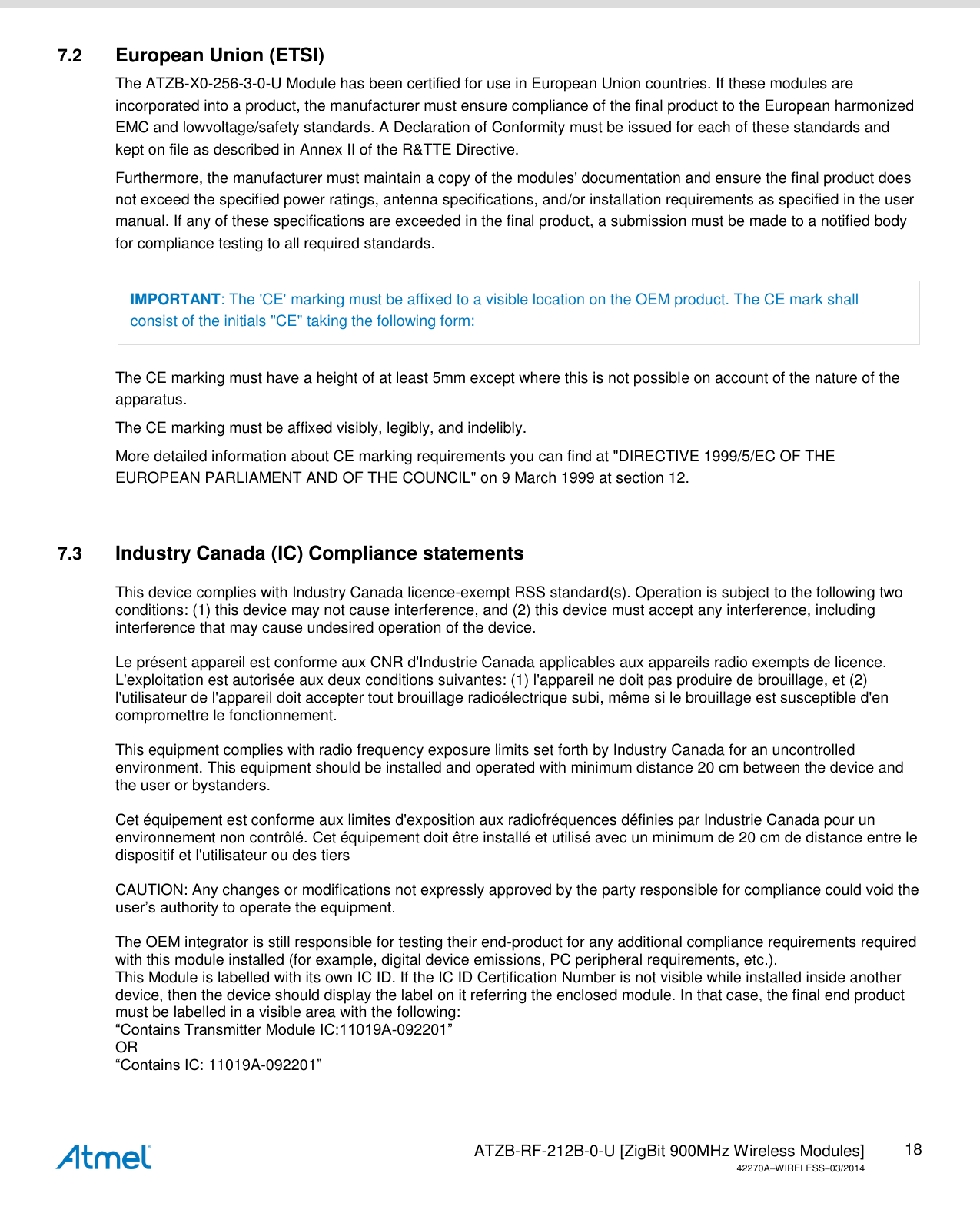   ATZB-RF-212B-0-U [ZigBit 900MHz Wireless Modules] 42270AWIRELESS03/2014 18 7.2  European Union (ETSI) The ATZB-X0-256-3-0-U Module has been certified for use in European Union countries. If these modules are incorporated into a product, the manufacturer must ensure compliance of the final product to the European harmonized EMC and lowvoltage/safety standards. A Declaration of Conformity must be issued for each of these standards and kept on file as described in Annex II of the R&amp;TTE Directive. Furthermore, the manufacturer must maintain a copy of the modules&apos; documentation and ensure the final product does not exceed the specified power ratings, antenna specifications, and/or installation requirements as specified in the user manual. If any of these specifications are exceeded in the final product, a submission must be made to a notified body for compliance testing to all required standards. IMPORTANT: The &apos;CE&apos; marking must be affixed to a visible location on the OEM product. The CE mark shall consist of the initials &quot;CE&quot; taking the following form: The CE marking must have a height of at least 5mm except where this is not possible on account of the nature of the apparatus. The CE marking must be affixed visibly, legibly, and indelibly. More detailed information about CE marking requirements you can find at &quot;DIRECTIVE 1999/5/EC OF THE EUROPEAN PARLIAMENT AND OF THE COUNCIL&quot; on 9 March 1999 at section 12.  7.3  Industry Canada (IC) Compliance statements  This device complies with Industry Canada licence-exempt RSS standard(s). Operation is subject to the following two conditions: (1) this device may not cause interference, and (2) this device must accept any interference, including interference that may cause undesired operation of the device.   Le présent appareil est conforme aux CNR d&apos;Industrie Canada applicables aux appareils radio exempts de licence. L&apos;exploitation est autorisée aux deux conditions suivantes: (1) l&apos;appareil ne doit pas produire de brouillage, et (2) l&apos;utilisateur de l&apos;appareil doit accepter tout brouillage radioélectrique subi, même si le brouillage est susceptible d&apos;en compromettre le fonctionnement.   This equipment complies with radio frequency exposure limits set forth by Industry Canada for an uncontrolled environment. This equipment should be installed and operated with minimum distance 20 cm between the device and the user or bystanders.   Cet équipement est conforme aux limites d&apos;exposition aux radiofréquences définies par Industrie Canada pour un environnement non contrôlé. Cet équipement doit être installé et utilisé avec un minimum de 20 cm de distance entre le dispositif et l&apos;utilisateur ou des tiers   CAUTION: Any changes or modifications not expressly approved by the party responsible for compliance could void the user’s authority to operate the equipment.   The OEM integrator is still responsible for testing their end-product for any additional compliance requirements required with this module installed (for example, digital device emissions, PC peripheral requirements, etc.).  This Module is labelled with its own IC ID. If the IC ID Certification Number is not visible while installed inside another device, then the device should display the label on it referring the enclosed module. In that case, the final end product must be labelled in a visible area with the following:  “Contains Transmitter Module IC:11019A-092201”  OR  “Contains IC: 11019A-092201”   