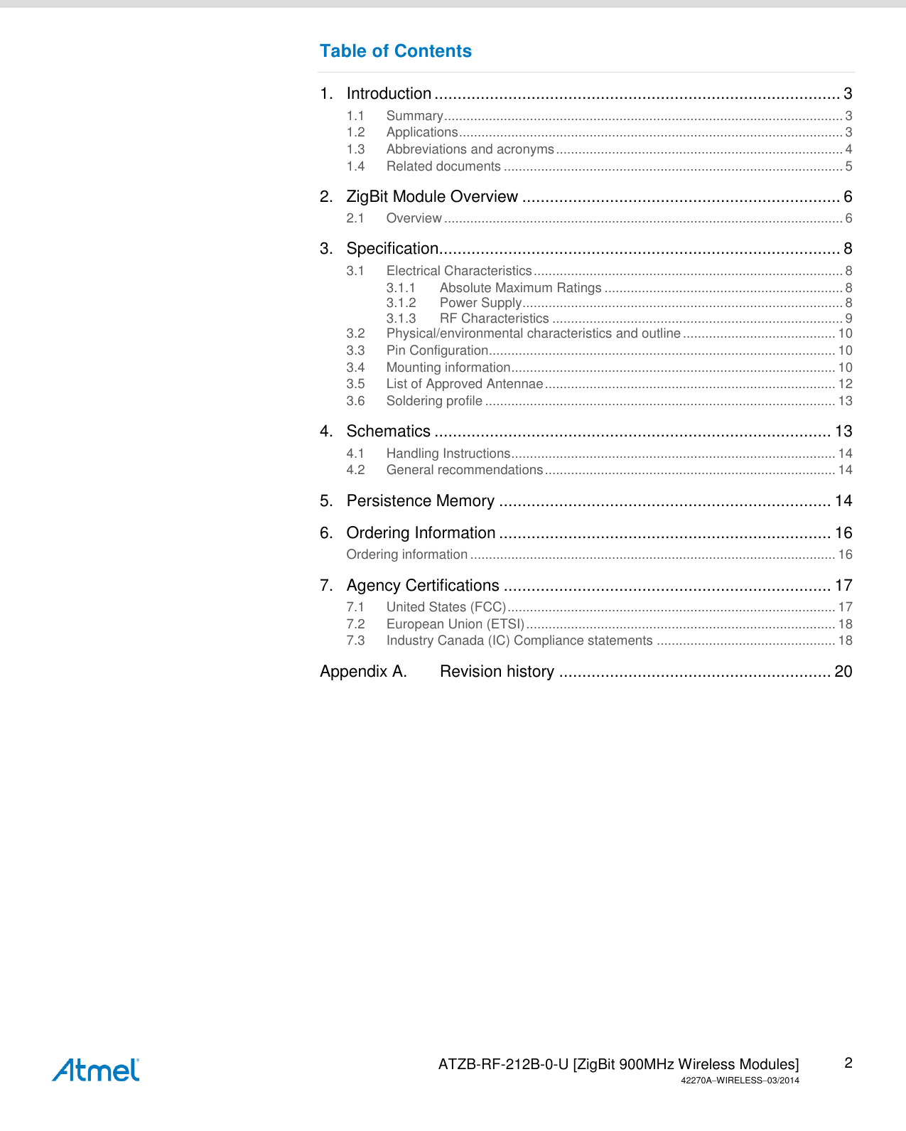   ATZB-RF-212B-0-U [ZigBit 900MHz Wireless Modules] 42270AWIRELESS03/2014 2 Table of Contents 1. Introduction ........................................................................................ 3 1.1 Summary ........................................................................................................... 3 1.2 Applications ....................................................................................................... 3 1.3 Abbreviations and acronyms ............................................................................. 4 1.4 Related documents ........................................................................................... 5 2. ZigBit Module Overview ..................................................................... 6 2.1 Overview ........................................................................................................... 6 3. Specification....................................................................................... 8 3.1 Electrical Characteristics ................................................................................... 8 3.1.1 Absolute Maximum Ratings ................................................................ 8 3.1.2 Power Supply ...................................................................................... 8 3.1.3 RF Characteristics .............................................................................. 9 3.2 Physical/environmental characteristics and outline ......................................... 10 3.3 Pin Configuration ............................................................................................. 10 3.4 Mounting information ....................................................................................... 10 3.5 List of Approved Antennae .............................................................................. 12 3.6 Soldering profile .............................................................................................. 13 4. Schematics ...................................................................................... 13 4.1 Handling Instructions ....................................................................................... 14 4.2 General recommendations .............................................................................. 14 5. Persistence Memory ........................................................................ 14 6. Ordering Information ........................................................................ 16 Ordering information .................................................................................................. 16 7. Agency Certifications ....................................................................... 17 7.1 United States (FCC) ........................................................................................ 17 7.2 European Union (ETSI) ................................................................................... 18 7.3 Industry Canada (IC) Compliance statements ................................................ 18 Appendix A. Revision history ........................................................... 20    