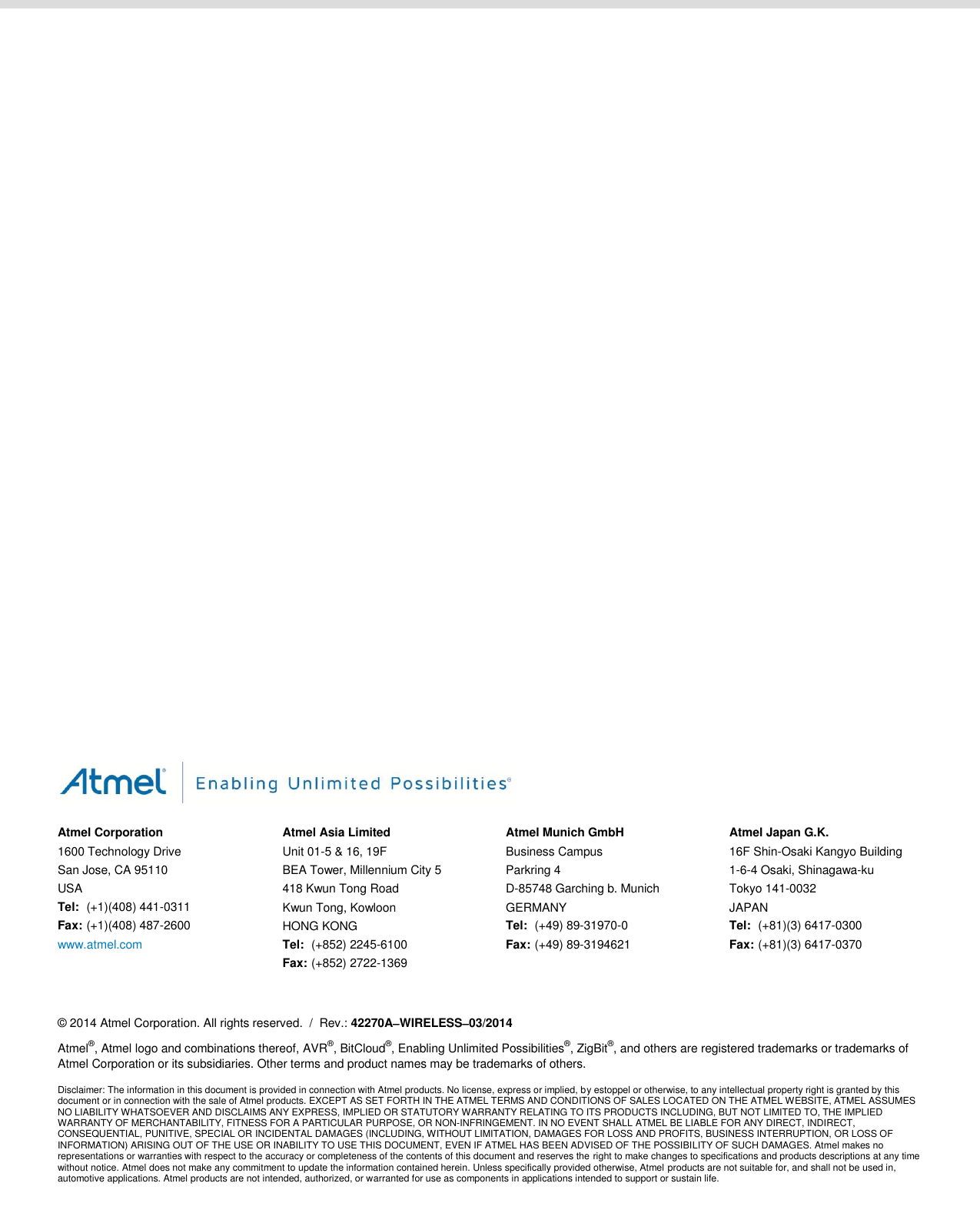                                               Atmel Corporation 1600 Technology Drive San Jose, CA 95110 USA Tel:  (+1)(408) 441-0311 Fax: (+1)(408) 487-2600 www.atmel.com  Atmel Asia Limited Unit 01-5 &amp; 16, 19F BEA Tower, Millennium City 5 418 Kwun Tong Road Kwun Tong, Kowloon HONG KONG Tel:  (+852) 2245-6100 Fax: (+852) 2722-1369 Atmel Munich GmbH Business Campus Parkring 4 D-85748 Garching b. Munich GERMANY Tel:  (+49) 89-31970-0 Fax: (+49) 89-3194621 Atmel Japan G.K. 16F Shin-Osaki Kangyo Building 1-6-4 Osaki, Shinagawa-ku Tokyo 141-0032 JAPAN Tel:  (+81)(3) 6417-0300 Fax:  (+81)(3) 6417-0370      © 2014 Atmel Corporation. All rights reserved.  /  Rev.: 42270AWIRELESS03/2014 Atmel®, Atmel logo and combinations thereof, AVR®, BitCloud®, Enabling Unlimited Possibilities®, ZigBit®, and others are registered trademarks or trademarks of Atmel Corporation or its subsidiaries. Other terms and product names may be trademarks of others. Disclaimer: The information in this document is provided in connection with Atmel products. No license, express or implied, by estoppel or otherwise, to any intellectual property right is granted by this document or in connection with the sale of Atmel products. EXCEPT AS SET FORTH IN THE ATMEL TERMS AND CONDITIONS OF SALES LOCATED ON THE ATMEL WEBSITE, ATMEL ASSUMES NO LIABILITY WHATSOEVER AND DISCLAIMS ANY EXPRESS, IMPLIED OR STATUTORY WARRANTY RELATING TO ITS PRODUCTS INCLUDING, BUT NOT LIMITED TO, THE IMPLIED WARRANTY OF MERCHANTABILITY, FITNESS FOR A PARTICULAR PURPOSE, OR NON-INFRINGEMENT. IN NO EVENT SHALL ATMEL BE LIABLE FOR ANY DIRECT, INDIRECT, CONSEQUENTIAL, PUNITIVE, SPECIAL OR INCIDENTAL DAMAGES (INCLUDING, WITHOUT LIMITATION, DAMAGES FOR LOSS AND PROFITS, BUSINESS INTERRUPTION, OR LOSS OF INFORMATION) ARISING OUT OF THE USE OR INABILITY TO USE THIS DOCUMENT, EVEN IF ATMEL HAS BEEN ADVISED OF THE POSSIBILITY OF SUCH DAMAGES. Atmel makes no representations or warranties with respect to the accuracy or completeness of the contents of this document and reserves the right to make changes to specifications and products descriptions at any time without notice. Atmel does not make any commitment to update the information contained herein. Unless specifically provided otherwise, Atmel products are not suitable for, and shall not be used in, automotive applications. Atmel products are not intended, authorized, or warranted for use as components in applications intended to support or sustain life.  