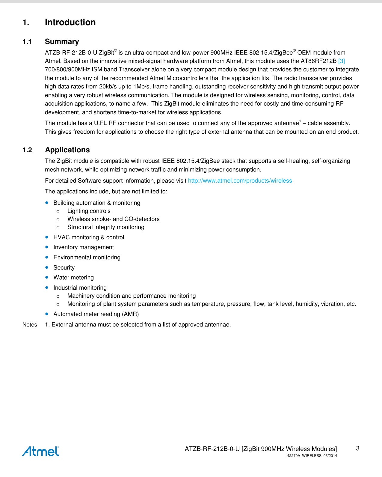   ATZB-RF-212B-0-U [ZigBit 900MHz Wireless Modules] 42270AWIRELESS03/2014 3 1. Introduction 1.1  Summary ATZB-RF-212B-0-U ZigBit® is an ultra-compact and low-power 900MHz IEEE 802.15.4/ZigBee® OEM module from Atmel. Based on the innovative mixed-signal hardware platform from Atmel, this module uses the AT86RF212B [3] 700/800/900MHz ISM band Transceiver alone on a very compact module design that provides the customer to integrate the module to any of the recommended Atmel Microcontrollers that the application fits. The radio transceiver provides high data rates from 20kb/s up to 1Mb/s, frame handling, outstanding receiver sensitivity and high transmit output power enabling a very robust wireless communication. The module is designed for wireless sensing, monitoring, control, data acquisition applications, to name a few.  This ZigBit module eliminates the need for costly and time-consuming RF development, and shortens time-to-market for wireless applications. The module has a U.FL RF connector that can be used to connect any of the approved antennae1 – cable assembly. This gives freedom for applications to choose the right type of external antenna that can be mounted on an end product.  1.2  Applications The ZigBit module is compatible with robust IEEE 802.15.4/ZigBee stack that supports a self-healing, self-organizing mesh network, while optimizing network traffic and minimizing power consumption.  For detailed Software support information, please visit http://www.atmel.com/products/wireless. The applications include, but are not limited to:  Building automation &amp; monitoring o  Lighting controls o  Wireless smoke- and CO-detectors o  Structural integrity monitoring  HVAC monitoring &amp; control  Inventory management  Environmental monitoring  Security  Water metering  Industrial monitoring o  Machinery condition and performance monitoring o  Monitoring of plant system parameters such as temperature, pressure, flow, tank level, humidity, vibration, etc.  Automated meter reading (AMR) Notes:  1. External antenna must be selected from a list of approved antennae.   