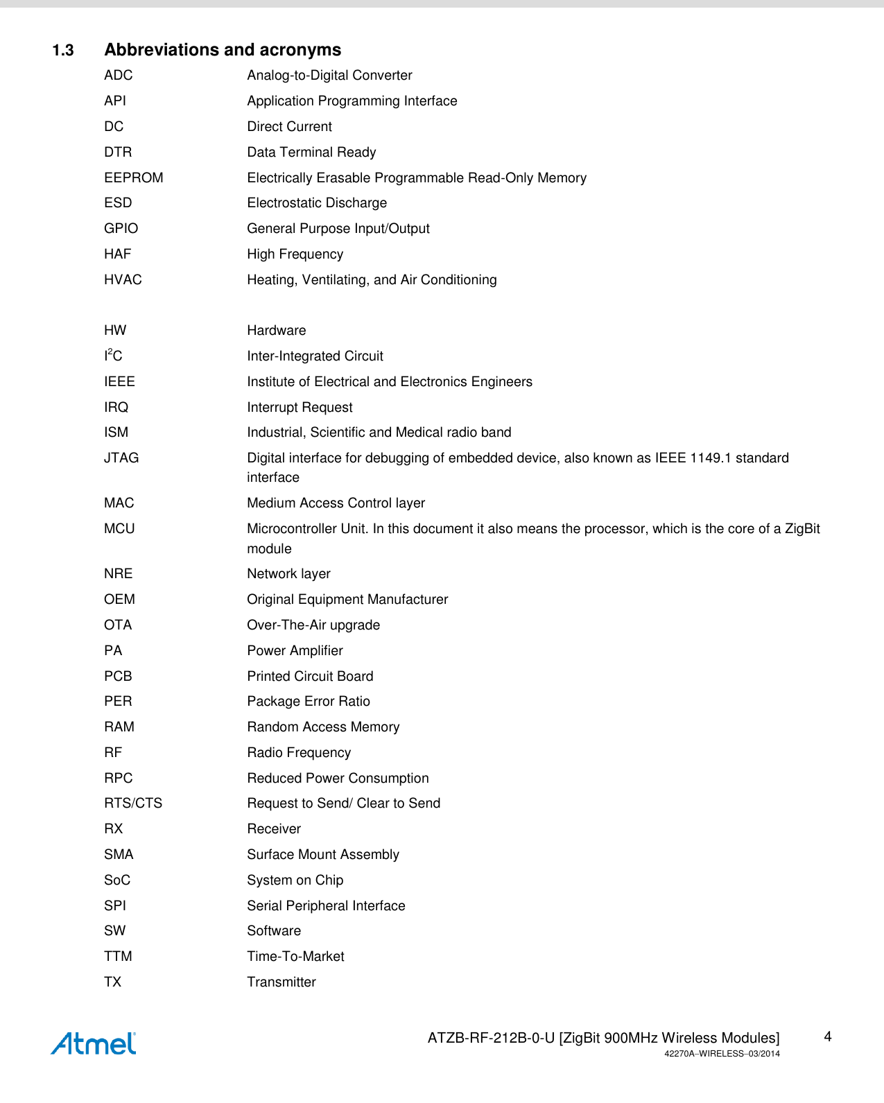   ATZB-RF-212B-0-U [ZigBit 900MHz Wireless Modules] 42270AWIRELESS03/2014 4 1.3  Abbreviations and acronyms ADC  Analog-to-Digital Converter API  Application Programming Interface DC  Direct Current DTR  Data Terminal Ready EEPROM  Electrically Erasable Programmable Read-Only Memory ESD  Electrostatic Discharge GPIO  General Purpose Input/Output HAF  High Frequency HVAC  Heating, Ventilating, and Air Conditioning  HW  Hardware I2C  Inter-Integrated Circuit IEEE  Institute of Electrical and Electronics Engineers IRQ  Interrupt Request ISM  Industrial, Scientific and Medical radio band JTAG  Digital interface for debugging of embedded device, also known as IEEE 1149.1 standard interface MAC  Medium Access Control layer MCU  Microcontroller Unit. In this document it also means the processor, which is the core of a ZigBit module NRE  Network layer OEM  Original Equipment Manufacturer OTA  Over-The-Air upgrade PA  Power Amplifier PCB  Printed Circuit Board PER  Package Error Ratio RAM  Random Access Memory RF  Radio Frequency RPC  Reduced Power Consumption RTS/CTS  Request to Send/ Clear to Send RX  Receiver SMA  Surface Mount Assembly SoC  System on Chip SPI  Serial Peripheral Interface SW  Software TTM  Time-To-Market TX  Transmitter 