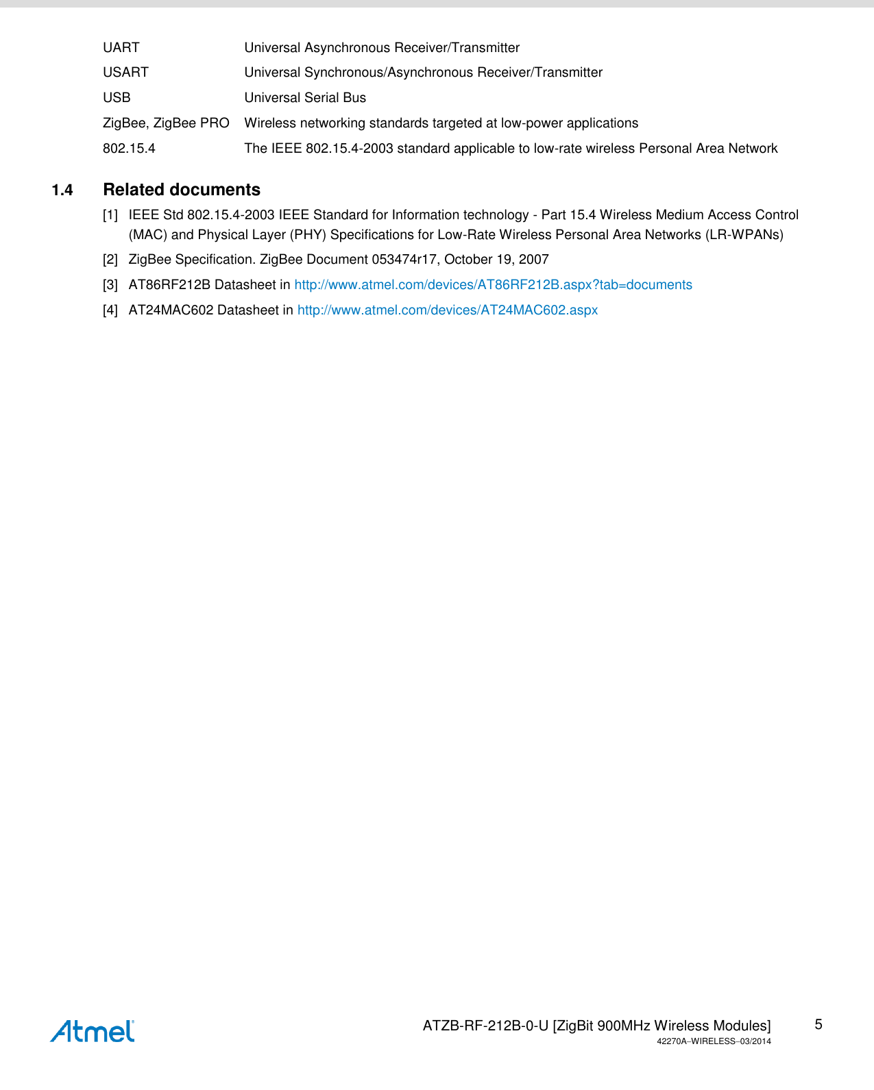   ATZB-RF-212B-0-U [ZigBit 900MHz Wireless Modules] 42270AWIRELESS03/2014 5 UART  Universal Asynchronous Receiver/Transmitter USART  Universal Synchronous/Asynchronous Receiver/Transmitter USB  Universal Serial Bus ZigBee, ZigBee PRO  Wireless networking standards targeted at low-power applications 802.15.4  The IEEE 802.15.4-2003 standard applicable to low-rate wireless Personal Area Network 1.4  Related documents [1]  IEEE Std 802.15.4-2003 IEEE Standard for Information technology - Part 15.4 Wireless Medium Access Control (MAC) and Physical Layer (PHY) Specifications for Low-Rate Wireless Personal Area Networks (LR-WPANs) [2]  ZigBee Specification. ZigBee Document 053474r17, October 19, 2007 [3]  AT86RF212B Datasheet in http://www.atmel.com/devices/AT86RF212B.aspx?tab=documents [4]  AT24MAC602 Datasheet in http://www.atmel.com/devices/AT24MAC602.aspx    