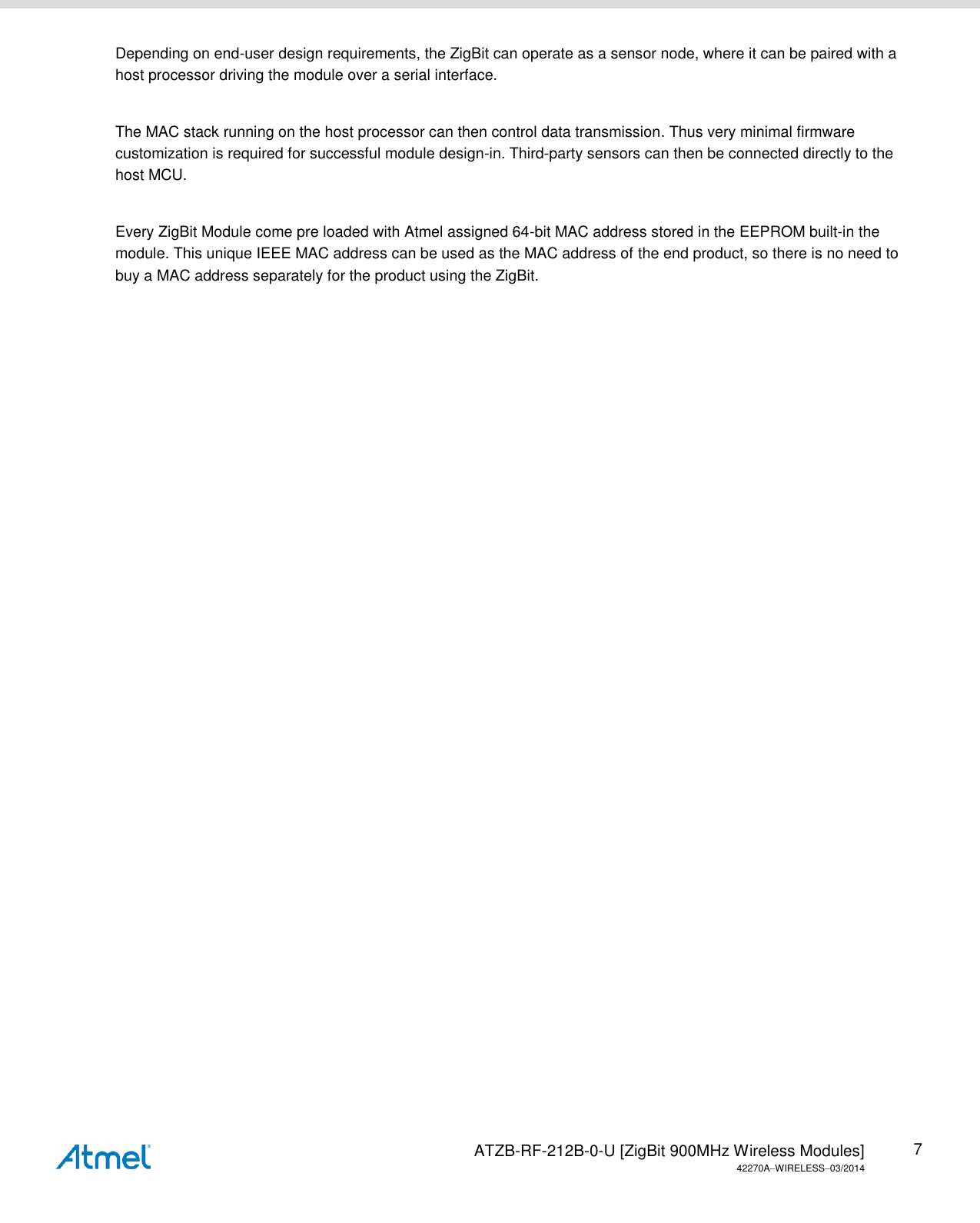   ATZB-RF-212B-0-U [ZigBit 900MHz Wireless Modules] 42270AWIRELESS03/2014 7 Depending on end-user design requirements, the ZigBit can operate as a sensor node, where it can be paired with a host processor driving the module over a serial interface.   The MAC stack running on the host processor can then control data transmission. Thus very minimal firmware customization is required for successful module design-in. Third-party sensors can then be connected directly to the host MCU.  Every ZigBit Module come pre loaded with Atmel assigned 64-bit MAC address stored in the EEPROM built-in the module. This unique IEEE MAC address can be used as the MAC address of the end product, so there is no need to buy a MAC address separately for the product using the ZigBit.    