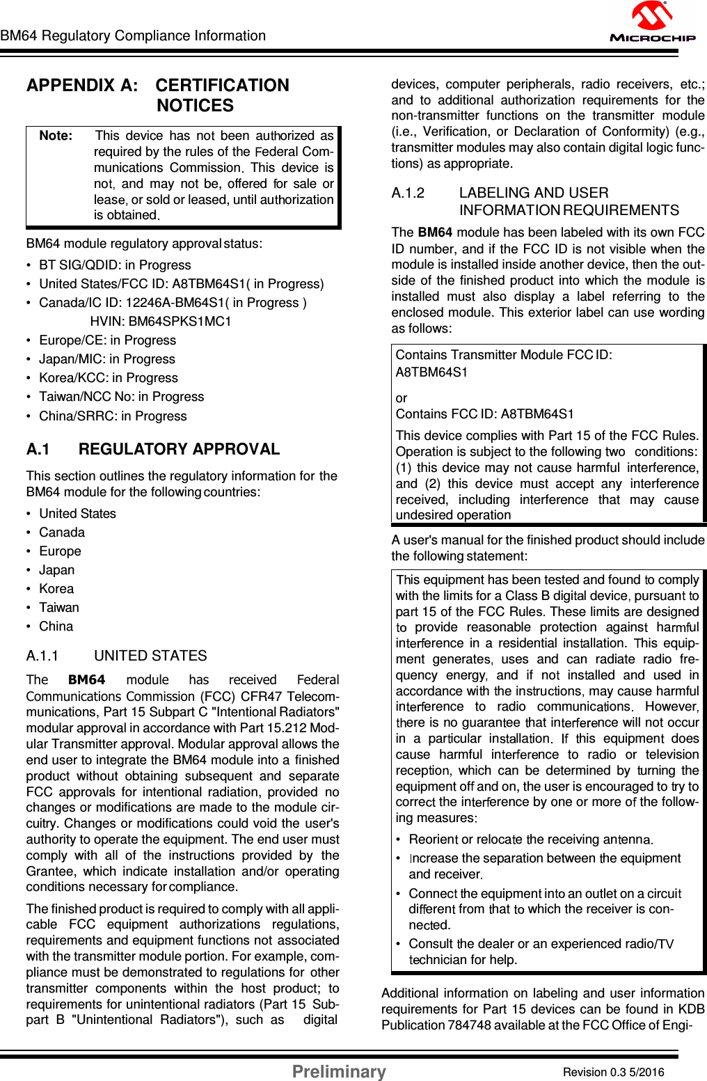 BM64 Regulatory Compliance Information Preliminary Revision 0.3 5/2016 DS60001372C-Page 54    APPENDIX A:    CERTIFICATION NOTICES   BM64 module regulatory approval status: •  BT SIG/QDID: in Progress •  United States/FCC ID: A8TBM64S1( in Progress)  •  Canada/IC ID: 12246A-BM64S1( in Progress )               HVIN: BM64SPKS1MC1 •  Europe/CE: in Progress •  Japan/MIC: in Progress  •  Korea/KCC: in Progress  •  Taiwan/NCC No: in Progress •  China/SRRC: in Progress  A.1 REGULATORY APPROVAL This section outlines the regulatory information for the BM64 module for the following countries: •  United States •  Canada •  Europe •  Japan •  Korea •  Taiwan •  China  A.1.1 UNITED STATES The  BM64  module  has  received  Federal Communications Commission  (FCC)  CFR47 Telecom- munications, Part 15 Subpart C &quot;Intentional Radiators&quot; modular approval in accordance with Part 15.212 Mod- ular Transmitter approval. Modular approval allows the end user to integrate the BM64 module into a  finished product  without  obtaining  subsequent  and  separate FCC  approvals  for  intentional  radiation,  provided  no changes or modifications are made to the module cir- cuitry. Changes or modifications could void the  user&apos;s authority to operate the equipment. The end user must comply  with  all  of  the  instructions  provided  by  the Grantee,  which  indicate  installation  and/or  operating conditions necessary for compliance. The finished product is required to comply with all appli- cable  FCC  equipment  authorizations  regulations, requirements and equipment functions not  associated with the transmitter module portion. For example, com- pliance must be demonstrated to regulations for  other transmitter  components  within  the  host  product;  to requirements for unintentional radiators (Part 15  Sub- part  B  &quot;Unintentional  Radiators&quot;),  such  as     digital devices,  computer  peripherals,  radio  receivers,  etc.; and  to  additional  authorization  requirements  for  the non-transmitter  functions  on  the  transmitter  module (i.e.,  Verification,  or  Declaration  of  Conformity)  (e.g., transmitter modules may also contain digital logic func- tions) as appropriate.  A.1.2 LABELING AND USER INFORMATION REQUIREMENTS The BM64 module has been labeled with its own FCC ID number, and if the FCC ID is not visible when  the module is installed inside another device, then the out- side  of the finished  product  into  which  the module  is installed  must  also  display  a  label  referring  to  the enclosed module. This exterior label can use wording as follows: Contains Transmitter Module FCC ID: A8TBM64S1 or Contains FCC ID: A8TBM64S1 This device complies with Part 15 of the FCC Rules. Operation is subject to the following two   conditions: (1)  this device may not cause harmful  interference, and  (2)  this  device  must  accept  any  interference received,  including  interference  that  may  cause undesired operation A user&apos;s manual for the finished product should include the following statement:   Additional  information  on labeling and user  information requirements  for Part 15 devices can  be  found in KDB Publication 784748 available at the FCC Office of Engi- Note:      This  device  has  no   been  au orized  as required by the rules of the  ederal Com- munications  Commission   This  device  is no   and  may  not  be,  offered   or  sale  or leas or sold or leased, until au orization is obtained  is equipment has been tested and found  o comply wi he limi  for a Class B digi l device  pursuan   o pa  15 of the FCC Rule  These limi s are designed provide  reasonable  protection  agains    ha ul in erence  in  a  residential  ins allation.  his  equip- ment  generate   uses  and  can  radiate  radio  fre- quency  energy   and  if  no   ins alled  and  used  in accordance wi h  he in ru ions  may cause harmful in erence   to   radio   communic ions    Howeverere is no guaran ee  hat in nce will not occur in  a  par icular  in lla ion       his  equipmen   does cause  harmful  in nce  to  radio  or  television recep io which  can  be  determined  by   urning  the equipment of  and on, the user is encouraged to  ry to corre  the in erence by one or more o  the follow- ing measures  • Reorien  or reloca e  he receiving an enn  • ncrease the separation between  he equipment and receiver  • Connec   he equipmen  in an outlet on a circuidi eren  from  hat  which the receiver is con- ne ed. • Consult  he dealer or an experienced radiochnician for help. 