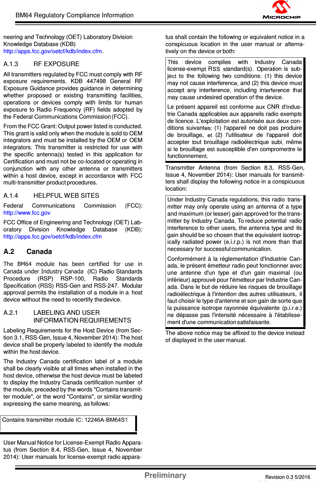 Preliminary Revision 0.3 5/2016 DS60001372C-Page 55 BM64 Regulatory Compliance Information    neering and Technology (OET) Laboratory Division Knowledge Database (KDB) http://apps.fcc.gov/oetcf/kdb/index.cfm.  A.1.3 RF EXPOSURE All transmitters regulated by FCC must comply with RF exposure  requirements.  KDB  447498  General  RF Exposure Guidance provides guidance in  determining whether  proposed  or  existing  transmitting  facilities, operations  or  devices  comply  with  limits  for  human exposure  to Radio  Frequency (RF)  fields adopted  by the Federal Communications Commission (FCC). From the FCC Grant: Output power listed is conducted. This grant is valid only when the module is sold to OEM integrators and must be installed by the OEM or  OEM integrators.  This  transmitter  is  restricted  for  use  with the  specific  antenna(s)  tested  in  this  application  for Certification and must not be co-located or operating in conjunction  with  any  other  antenna  or  transmitters within a host device, except in accordance with  FCC multi-transmitter product procedures.  A.1.4 HELPFUL WEB SITES Federal  Communications  Commission  (FCC): http://www.fcc.gov FCC Office of Engineering and Technology (OET) Lab- oratory  Division  Knowledge  Database  (KDB): http://apps.fcc.gov/oetcf/kdb/index.cfm  A.2 Canada The  BM64  module  has  been  certified  for  use  in Canada under Industry Canada  (IC) Radio Standards Procedure  (RSP)  RSP-100,  Radio  Standards Specification (RSS) RSS-Gen and RSS-247.  Modular approval permits the installation of a module in a  host device without the need to recertify the device.  A.2.1 LABELING AND USER INFORMATION REQUIREMENTS Labeling Requirements for the Host Device (from Sec- tion 3.1, RSS-Gen, Issue 4, November 2014): The host device shall be properly labeled to identify the module within the host device. The  Industry  Canada  certification  label  of  a  module shall be clearly visible at all times when installed in the host device, otherwise the host device must be labeled to display the Industry Canada certification number  of the module, preceded by the words &quot;Contains transmit- ter module&quot;, or the word &quot;Contains&quot;, or similar wording expressing the same meaning, as follows:     User Manual Notice for License-Exempt Radio Appara- tus  (from  Section  8.4,  RSS-Gen,  Issue  4,  November 2014): User manuals for license-exempt radio appara- tus shall contain the following or equivalent notice in a conspicuous  location  in  the  user  manual  or  alterna- tively on the device or both:   Transmitter  Antenna  (from  Section  8.3,  RSS-Gen, Issue 4, November 2014): User manuals for transmit- ters shall display the following notice in a conspicuous location: Under Industry Canada regulations, this radio  trans- mitter may only operate using an antenna of a type and maximum (or lesser) gain approved for the trans- mitter by Industry Canada. To reduce potential  radio interference to other users, the antenna type and  its gain should be so chosen that the equivalent isotrop- ically  radiated  power  (e.i.r.p.)  is  not more  than  that necessary for successful communication. Conformément  à la réglementation d&apos;Industrie  Can- ada, le présent émetteur radio peut fonctionner avec une  antenne  d&apos;un  type  et  d&apos;un  gain  maximal  (ou inférieur) approuvé pour l&apos;émetteur par Industrie Can- ada. Dans le but de réduire les risques de brouillage radioélectrique à l&apos;intention des autres utilisateurs,  il faut choisir le type d&apos;antenne et son gain de sorte que la puissance isotrope rayonnée équivalente  (p.i.r.e.) ne  dépasse  pas  l&apos;intensité  nécessaire  à  l&apos;établisse- ment d&apos;une communication satisfaisante. The above notice may be affixed to the device instead of displayed in the user manual. Co ains transmitter module  is    device    complies    wi ndu     Canada license-exem R andard(s)    pera ion is  sub- je   to  the   ollowing  two  condi ions   (1)  this  device may not cause interferenc and (2) this device muaccept  any  interference   including  in nce   hay cause undesired operation o  the device  Le présen   appareil es  con orme aux CNR  d dus- trie Canada applicables aux appareils radio exemp s de licence  L&apos;exploi ation es  autorisée aux deux con- ditions suivant (1)  l appareil  ne  doit pas  produire de  brouillage,   (2)  l&apos;utilisateur  de  l appareil  doit accepter  out  brouillage  radioélec rique  subi   même si le brouillage es  susceptible d&apos;en comprome re le nctionneme  