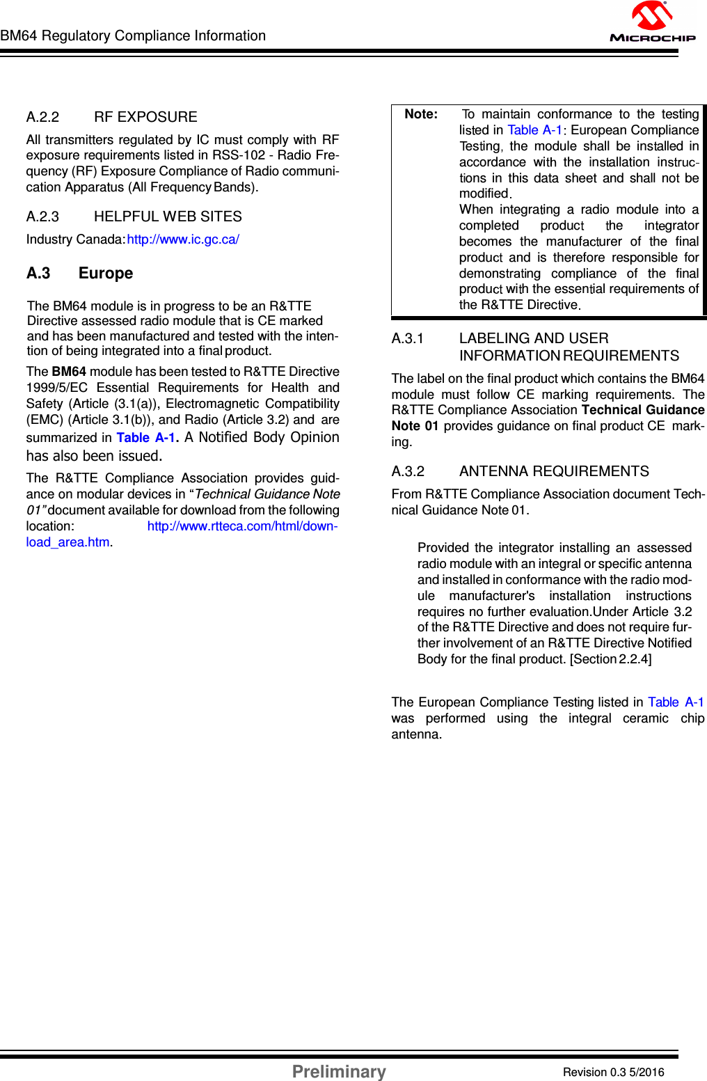 BM64 Regulatory Compliance Information Preliminary Revision 0.3 5/2016 DS60001372C-Page 56      A.2.2 RF EXPOSURE All transmitters  regulated by IC must comply with  RF exposure requirements listed in RSS-102 - Radio Fre- quency (RF) Exposure Compliance of Radio communi- cation Apparatus (All Frequency Bands).  A.2.3 HELPFUL WEB SITES Industry Canada: http://www.ic.gc.ca/  A.3 Europe      The BM64 module is in progress to be an R&amp;TTE      Directive assessed radio module that is CE marked       and has been manufactured and tested with the inten-     tion of being integrated into a final product. The BM64 module has been tested to R&amp;TTE Directive 1999/5/EC  Essential  Requirements  for  Health  and Safety  (Article  (3.1(a)), Electromagnetic  Compatibility (EMC) (Article 3.1(b)), and Radio (Article 3.2) and  are summarized in Table  A-1. A Notified Body Opinion has also been issued. The  R&amp;TTE  Compliance  Association  provides  guid- ance on modular devices in “Technical Guidance Note 01” document available for download from the following location:  http://www.rtteca.com/html/down- load_area.htm.   A.3.1 LABELING AND USER INFORMATION REQUIREMENTS The label on the final product which contains the BM64 module  must  follow  CE  marking  requirements.  The R&amp;TTE Compliance Association Technical Guidance Note 01 provides guidance on final product CE  mark- ing.  A.3.2 ANTENNA REQUIREMENTS From R&amp;TTE Compliance Association document Tech- nical Guidance Note 01.  Provided  the  integrator  installing  an  assessed radio module with an integral or specific antenna and installed in conformance with the radio mod- ule  manufacturer&apos;s  installation  instructions requires no further evaluation.Under Article  3.2 of the R&amp;TTE Directive and does not require fur- ther involvement of an R&amp;TTE Directive Notified Body for the final product. [Section 2.2.4]   The European Compliance Testing listed in Table  A-1 was  performed  using  the  integral  ceramic  chip antenna. Note:       o  main ain  conformance  to  the  testing li ed in Table A-1  European Compliance es ing   the  module  shall  be  ins alled  in accordance  wi the  in allation  inons  in  this data  sheet  and  shall  no   be modified  When  integra ing  a  radio  module  into  a comple ed      produc        he      in grator becomes  the  manuf urer  of  the  final produ   and  is  therefore  responsible  for demons ng   compliance   of   the   final produ  wi h the essen ial requirements of the R&amp;TTE Direc ive  