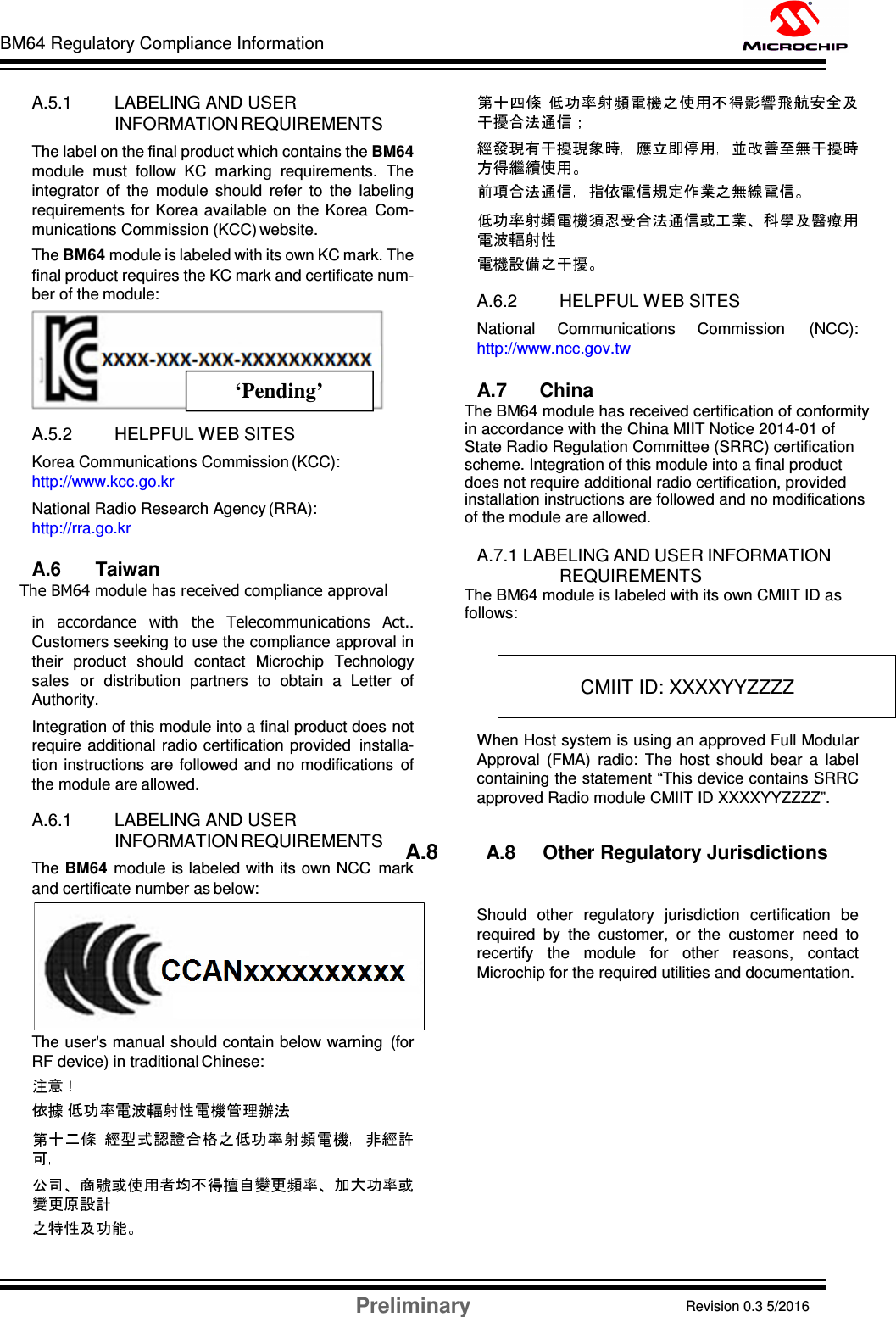 BM64 Regulatory Compliance Information Preliminary Revision 0.3 5/2016 DS60001372C-Page 58    A.5.1 LABELING AND USER INFORMATION REQUIREMENTS The label on the final product which contains the BM64 module  must  follow  KC  marking  requirements.  The integrator  of  the  module  should  refer  to  the  labeling requirements for Korea available on  the Korea  Com- munications Commission (KCC) website. The BM64 module is labeled with its own KC mark. The final product requires the KC mark and certificate num- ber of the module:   A.5.2 HELPFUL WEB SITES Korea Communications Commission (KCC): http://www.kcc.go.kr National Radio Research Agency (RRA): http://rra.go.kr  A.6 Taiwan The BM64 module has received compliance approval in  accordance  with  the  Telecommunications  Act.. Customers seeking to use the compliance approval in their  product  should  contact  Microchip  Technology sales  or  distribution  partners  to  obtain  a  Letter  of Authority. Integration of this module into a final product does not require  additional  radio certification  provided  installa- tion  instructions are  followed and no modifications  of the module are allowed.  A.6.1 LABELING AND USER INFORMATION REQUIREMENTS The BM64  module is labeled with its own NCC  mark and certificate number as below:  The user&apos;s manual should contain below warning  (for RF device) in traditional Chinese: ! A.6.2 HELPFUL WEB SITES National  Communications  Commission  (NCC): http://www.ncc.gov.tw  A.7      China  The BM64 module has received certification of conformity in accordance with the China MIIT Notice 2014-01 of State Radio Regulation Committee (SRRC) certification scheme. Integration of this module into a final product does not require additional radio certification, provided installation instructions are followed and no modifications of the module are allowed.  A.7.1 LABELING AND USER INFORMATION REQUIREMENTS The BM64 module is labeled with its own CMIIT ID as follows:  When Host system is using an approved Full Modular Approval  (FMA)  radio:  The  host  should  bear  a  label containing the statement “This device contains SRRC approved Radio module CMIIT ID XXXXYYZZZZ”.  A.8        A.8     Other Regulatory Jurisdictions  Should  other  regulatory  jurisdiction  certification  be required  by  the  customer,  or  the  customer  need  to recertify  the  module  for  other  reasons,  contact Microchip for the required utilities and documentation.    CMIIT ID: XXXXYYZZZZ ‘Pending’ 