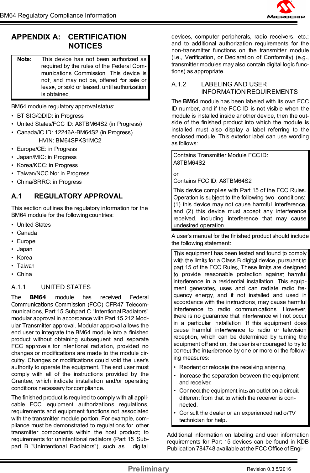 BM64 Regulatory Compliance Information Preliminary Revision 0.3 5/2016 DS60001372C-Page 54    APPENDIX A:    CERTIFICATION NOTICES   BM64 module regulatory approval status: •  BT SIG/QDID: in Progress •  United States/FCC ID: A8TBM64S2 (in Progress)  •  Canada/IC ID: 12246A-BM64S2 (in Progress)             HVIN: BM64SPKS1MC2  •  Europe/CE: in Progress •  Japan/MIC: in Progress  •  Korea/KCC: in Progress  •  Taiwan/NCC No: in Progress •  China/SRRC: in Progress  A.1 REGULATORY APPROVAL This section outlines the regulatory information for the BM64 module for the following countries: •  United States •  Canada •  Europe •  Japan •  Korea •  Taiwan •  China  A.1.1 UNITED STATES The  BM64  module  has  received  Federal Communications Commission (FCC) CFR47 Telecom- munications, Part 15 Subpart C &quot;Intentional Radiators&quot; modular approval in accordance with Part 15.212 Mod- ular Transmitter approval. Modular approval allows the end user to integrate the BM64 module into a finished product  without  obtaining  subsequent  and  separate FCC  approvals  for  intentional  radiation,  provided  no changes or modifications are made to the module cir- cuitry. Changes or modifications could void the user&apos;s authority to operate the equipment. The end user must comply  with  all  of  the  instructions  provided  by  the Grantee,  which  indicate  installation  and/or  operating conditions necessary for compliance. The finished product is required to comply with all appli- cable  FCC  equipment  authorizations  regulations, requirements and equipment functions not  associated with the transmitter module portion. For example, com- pliance must be demonstrated to regulations for  other transmitter  components  within  the  host  product;  to requirements for unintentional radiators (Part 15  Sub- part  B  &quot;Unintentional  Radiators&quot;),  such  as     digital devices,  computer  peripherals,  radio  receivers,  etc.; and  to  additional  authorization  requirements  for  the non-transmitter  functions  on  the  transmitter  module (i.e.,  Verification,  or Declaration of  Conformity)  (e.g., transmitter modules may also contain digital logic func- tions) as appropriate.  A.1.2 LABELING AND USER INFORMATION REQUIREMENTS The BM64 module has been labeled with its own FCC ID number, and if the FCC ID is not visible when the module is installed inside another device, then the out- side of the finished product into which the module  is installed  must  also  display  a  label  referring  to  the enclosed module. This exterior label can use wording as follows: Contains Transmitter Module FCC ID:  A8TBM64S2 or Contains FCC ID: A8TBM64S2 This device complies with Part 15 of the FCC Rules. Operation is subject to the following two  conditions: (1)  this device may not cause harmful  interference, and  (2)  this  device  must  accept  any  interference received,  including  interference  that  may  cause undesired operation A user&apos;s manual for the finished product should include the following statement:   Additional  information on labeling and user  information requirements for Part 15 devices can be found in KDB Publication 784748 available at the FCC Office of Engi- Note:      This  device  has  no   been  au orized  as required by the rules of the  ederal Com- munications  Commission   This  device  is no   and  may  not be, offered   or  sale  or leas or sold or leased, until au orization is obtained  is equipment has been tested and found  o comply wi he limi  for a Class B digi l device  pursuan   o pa  15 of the FCC Rule  These limi s are designed provide  reasonable  protection  agains   ha ul in erence  in  a  residential  ins allation.  his  equip- ment  generate   uses  and  can  radiate  radio  fre- quency  energy   and  if  no   ins alled  and  used  in accordance wi h  he in ru ions  may cause harmful in erence   to   radio   communic ions    Howeverere is no guaran ee  hat in nce will not occur in  a  par icular  in lla ion       his  equipmen   does cause  harmful  in nce  to  radio  or  television recep io which  can  be  determined  by   urning  the equipment of  and on, the user is encouraged to  ry to corre  the in erence by one or more o  the follow- ing measures  • Reorien  or reloca e  he receiving an enn  • ncrease the separation between  he equipment and receiver  • Connec   he equipmen  in an outlet on a circuidi eren  from  hat  which the receiver is con- ne ed. • Consult  he dealer or an experienced radiochnician for help. 