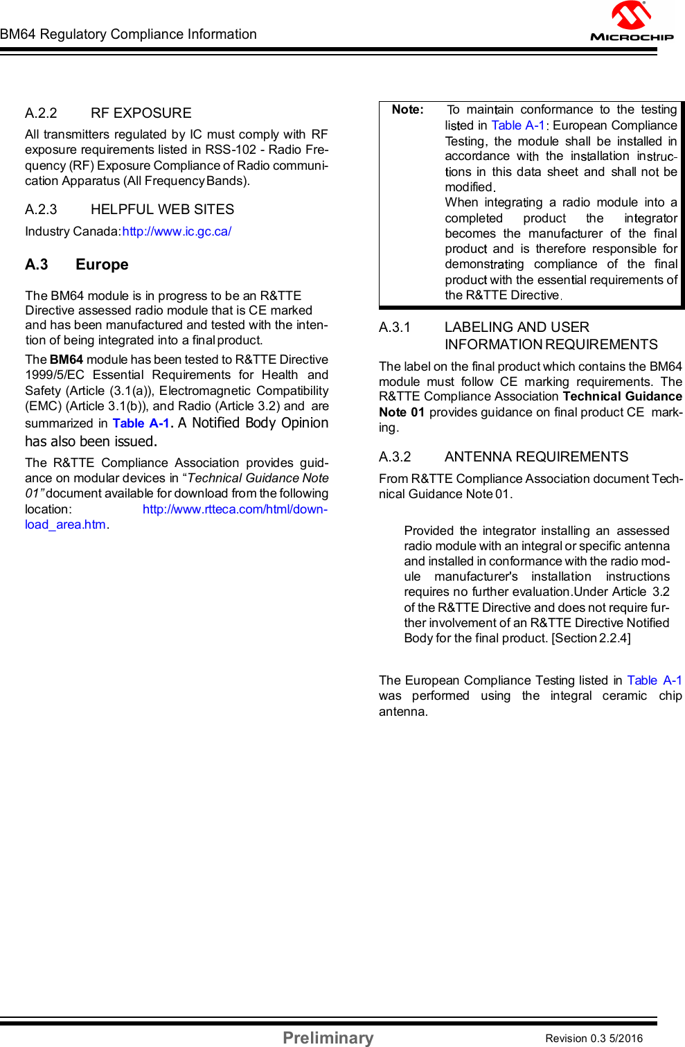 BM64 Regulatory Compliance Information Preliminary Revision 0.3 5/2016 DS60001372C-Page 56      A.2.2 RF EXPOSURE All transmitters regulated by IC must comply with RF exposure requirements listed in RSS-102 - Radio Fre- quency (RF) Exposure Compliance of Radio communi- cation Apparatus (All Frequency Bands).  A.2.3 HELPFUL WEB SITES Industry Canada: http://www.ic.gc.ca/  A.3 Europe      The BM64 module is in progress to be an R&amp;TTE      Directive assessed radio module that is CE marked       and has been manufactured and tested with the inten-     tion of being integrated into a final product. The BM64 module has been tested to R&amp;TTE Directive 1999/5/EC  Essential  Requirements  for  Health  and Safety  (Article  (3.1(a)), Electromagnetic  Compatibility (EMC) (Article 3.1(b)), and Radio (Article 3.2) and  are summarized in Table A-1. A Notified Body Opinion has also been issued. The  R&amp;TTE  Compliance  Association  provides  guid- ance on modular devices in “Technical Guidance Note 01” document available for download from the following location:  http://www.rtteca.com/html/down- load_area.htm.   A.3.1 LABELING AND USER INFORMATION REQUIREMENTS The label on the final product which contains the BM64 module  must  follow  CE  marking  requirements.  The R&amp;TTE Compliance Association Technical Guidance Note 01 provides guidance on final product CE  mark- ing.  A.3.2 ANTENNA REQUIREMENTS From R&amp;TTE Compliance Association document Tech- nical Guidance Note 01.  Provided  the  integrator  installing  an  assessed radio module with an integral or specific antenna and installed in conformance with the radio mod- ule  manufacturer&apos;s  installation  instructions requires no further evaluation.Under Article  3.2 of the R&amp;TTE Directive and does not require fur- ther involvement of an R&amp;TTE Directive Notified Body for the final product. [Section 2.2.4]   The European Compliance Testing listed in Table  A-1 was  performed  using  the  integral  ceramic  chip antenna. Note:       o  main ain  conformance  to  the  testing li ed in Table A-1  European Compliance es ing   the  module  shall  be  ins alled  in accordance  wi the  in allation  inons in  this data  sheet  and  shall  no   be modified  When  integra ing  a  radio  module  into  a comple ed      produc        he      in grator becomes  the  manuf urer  of  the  final produ   and  is  therefore  responsible  for demons ng   compliance   of   the   final produ  wi h the essen ial requirements of the R&amp;TTE Direc ive  