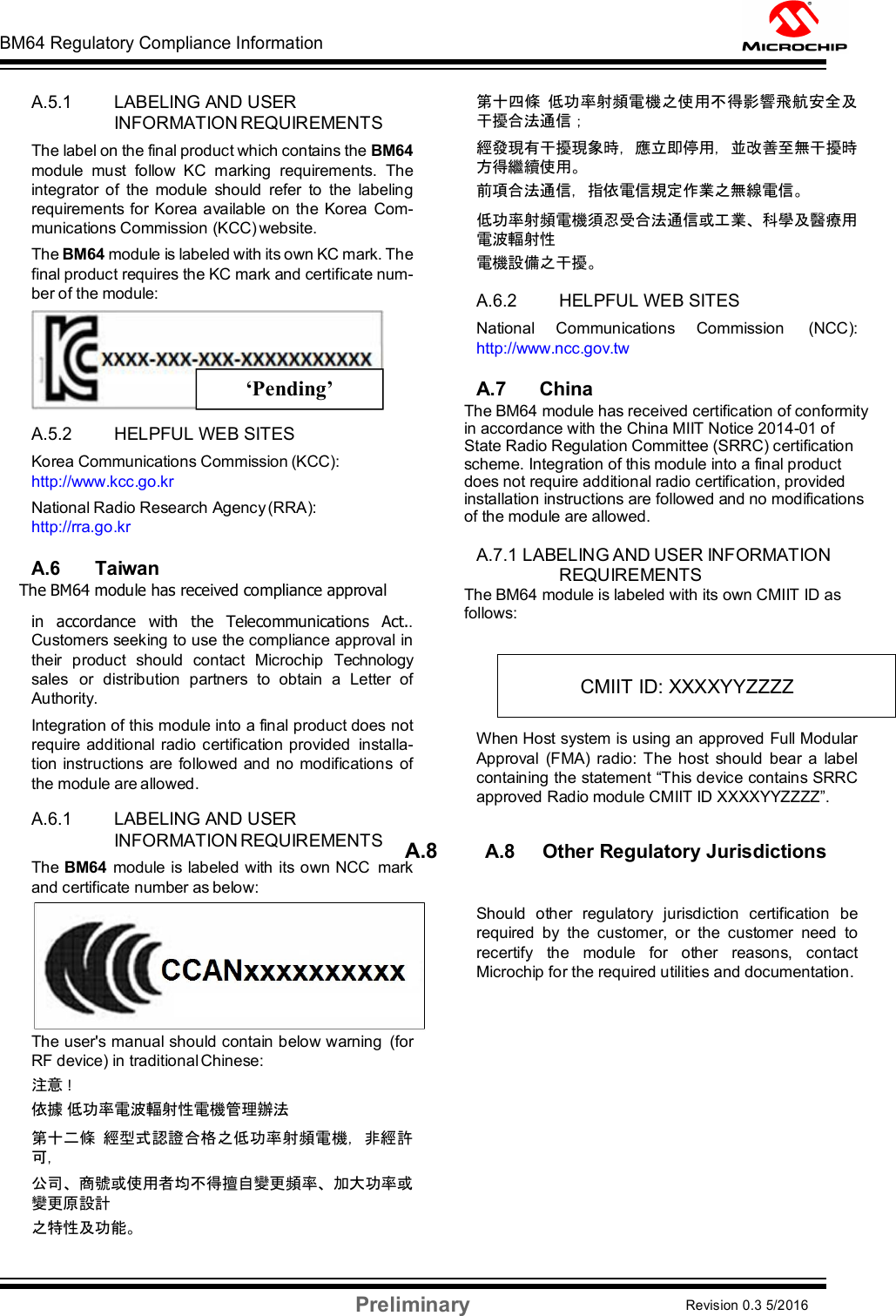 BM64 Regulatory Compliance Information Preliminary Revision 0.3 5/2016 DS60001372C-Page 58    A.5.1 LABELING AND USER INFORMATION REQUIREMENTS The label on the final product which contains the BM64 module  must  follow  KC  marking  requirements.  The integrator  of  the  module  should  refer  to  the  labeling requirements  for Korea available on the Korea  Com- munications Commission (KCC) website. The BM64 module is labeled with its own KC mark. The final product requires the KC mark and certificate num- ber of the module:   A.5.2 HELPFUL WEB SITES Korea Communications Commission (KCC): http://www.kcc.go.kr National Radio Research Agency (RRA): http://rra.go.kr  A.6 Taiwan The BM64 module has received compliance approval in  accordance  with  the  Telecommunications  Act.. Customers seeking to use the compliance approval in their  product  should  contact  Microchip  Technology sales  or  distribution  partners  to  obtain  a  Letter  of Authority. Integration of this module into a final product does not require additional  radio certification provided  installa- tion instructions are  followed  and no modifications  of the module are allowed.  A.6.1 LABELING AND USER INFORMATION REQUIREMENTS The BM64 module is labeled with its own NCC  mark and certificate number as below:  The user&apos;s manual should contain below warning  (for RF device) in traditional Chinese: 注意 ! 依據 低功率電波輻射性電機管理辦法 第十二條 經型式認證合格之低功率射頻電機，非經許 可， 公司、商號或使用者均不得擅自變更頻率、加大功率或 變更原設計 之特性及功能。 第十四條 低功率射頻電機之使用不得影響飛航安全及 干擾合法通信； 經發現有干擾現象時，應立即停用，並改善至無干擾時 方得繼續使用。 前項合法通信，指依電信規定作業之無線電信。 低功率射頻電機須忍受合法通信或工業、科學及醫療用 電波輻射性 電機設備之干擾。  A.6.2 HELPFUL WEB SITES National  Communications  Commission  (NCC): http://www.ncc.gov.tw  A.7      China  The BM64 module has received certification of conformity in accordance with the China MIIT Notice 2014-01 of State Radio Regulation Committee (SRRC) certification scheme. Integration of this module into a final product does not require additional radio certification, provided installation instructions are followed and no modifications of the module are allowed.  A.7.1 LABELING AND USER INFORMATION REQUIREMENTS The BM64 module is labeled with its own CMIIT ID as follows:  When Host system is using an approved Full Modular Approval  (FMA)  radio: The host  should  bear  a  label containing the statement “This device contains SRRC approved Radio module CMIIT ID XXXXYYZZZZ”.  A.8        A.8     Other Regulatory Jurisdictions  Should  other  regulatory  jurisdiction  certification  be required  by  the  customer,  or  the  customer  need  to recertify  the  module  for  other  reasons,  contact Microchip for the required utilities and documentation.    CMIIT ID: XXXXYYZZZZ ‘Pending’ 