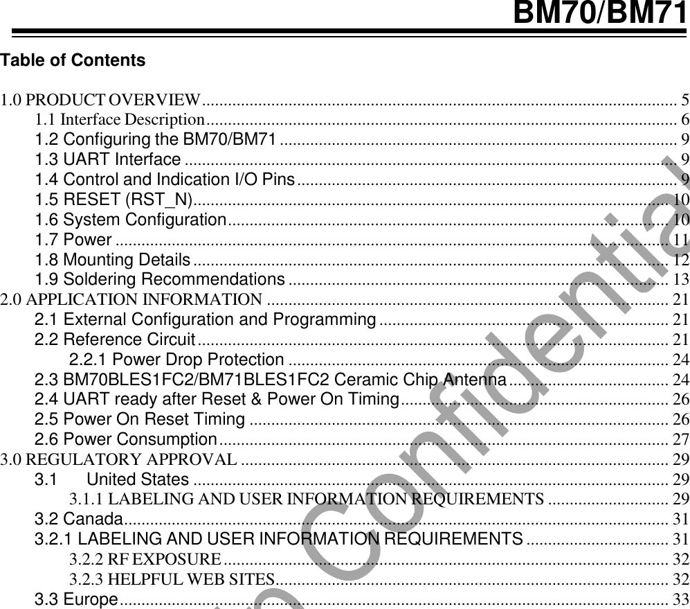   BM70/BM71  Table of Contents  1.0 PRODUCT OVERVIEW .............................................................................................................. 5 1.1 Interface Description ............................................................................................................. 6 1.2 Configuring the BM70/BM71 ............................................................................................ 9 1.3 UART Interface .................................................................................................................. 9 1.4 Control and Indication I/O Pins ........................................................................................ 9 1.5 RESET (RST_N) .............................................................................................................. 10 1.6 System Configuration ...................................................................................................... 10 1.7 Power ................................................................................................................................ 11 1.8 Mounting Details .............................................................................................................. 12 1.9 Soldering Recommendations ........................................................................................ 13 2.0 APPLICATION INFORMATION ............................................................................................. 21 2.1 External Configuration and Programming ................................................................... 21 2.2 Reference Circuit ............................................................................................................. 21 2.2.1 Power Drop Protection ........................................................................................ 24 2.3 BM70BLES1FC2/BM71BLES1FC2 Ceramic Chip Antenna ..................................... 24 2.4 UART ready after Reset &amp; Power On Timing .............................................................. 26 2.5 Power On Reset Timing ................................................................................................. 26 2.6 Power Consumption ........................................................................................................ 27 3.0 REGULATORY APPROVAL ................................................................................................... 29 3.1 United States .............................................................................................................. 29 3.1.1 LABELING AND USER INFORMATION REQUIREMENTS ............................ 29 3.2 Canada .............................................................................................................................. 31 3.2.1 LABELING AND USER INFORMATION REQUIREMENTS ................................. 31 3.2.2 RF EXPOSURE ....................................................................................................... 32 3.2.3 HELPFUL WEB SITES........................................................................................... 32 3.3 Europe ............................................................................................................................... 33                            