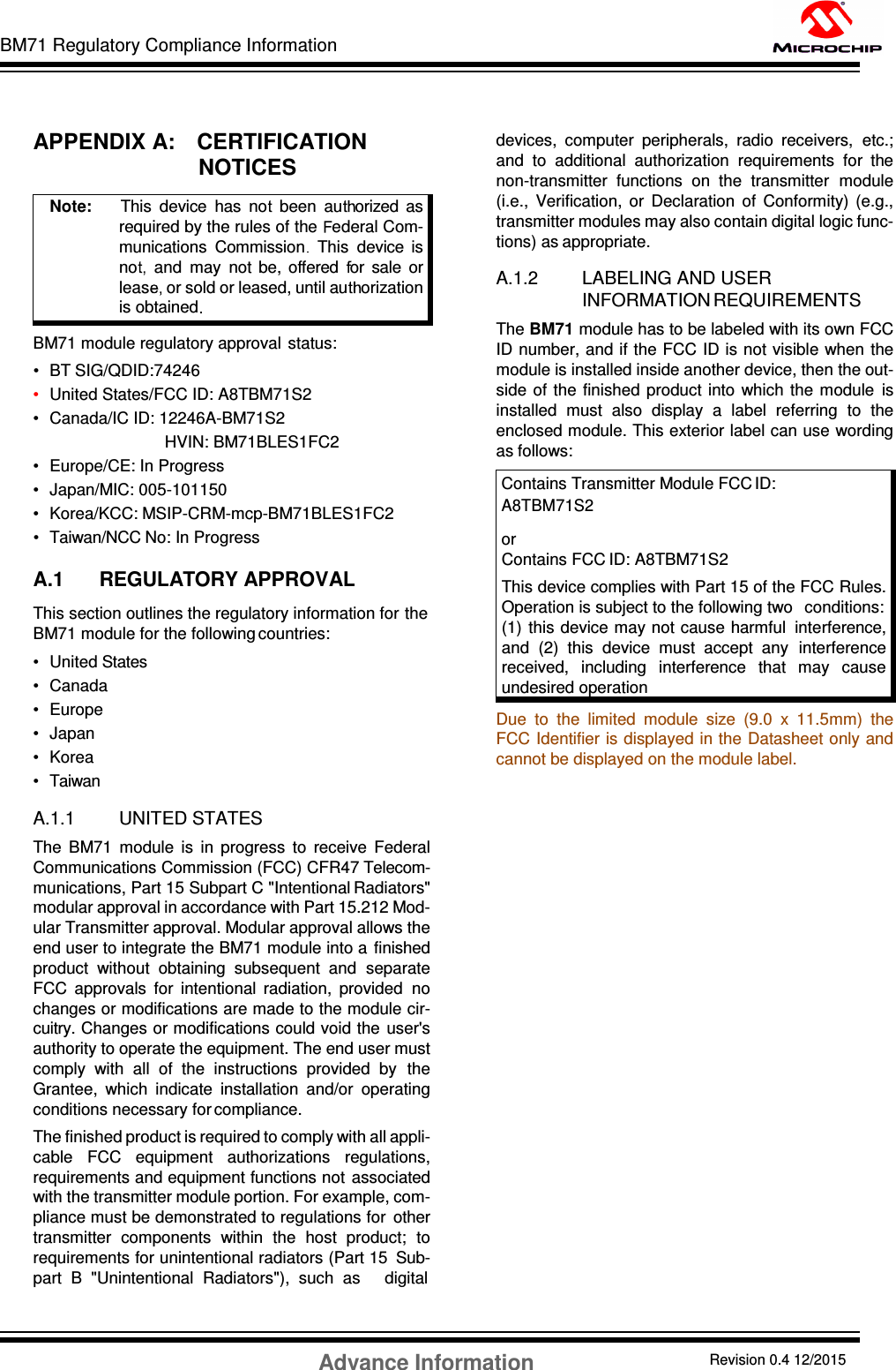 BM71 Regulatory Compliance Information Advance Information Revision 0.4 12/2015 DS60001372C-Page 54      APPENDIX A:    CERTIFICATION NOTICES   BM71 module regulatory approval   status: •  BT SIG/QDID:74246 •  United States/FCC ID: A8TBM71S2 •  Canada/IC ID: 12246A-BM71S2                                                 HVIN: BM71BLES1FC2 •  Europe/CE: In Progress •  Japan/MIC: 005-101150 •  Korea/KCC: MSIP-CRM-mcp-BM71BLES1FC2 •  Taiwan/NCC No: In Progress  A.1 REGULATORY APPROVAL This section outlines the regulatory information for the BM71 module for the following countries: •  United States •  Canada •  Europe •  Japan •  Korea •  Taiwan  A.1.1 UNITED STATES The  BM71  module  is  in  progress  to  receive  Federal Communications Commission (FCC) CFR47 Telecom- munications, Part 15 Subpart C &quot;Intentional Radiators&quot; modular approval in accordance with Part 15.212 Mod- ular Transmitter approval. Modular approval allows the end user to integrate the BM71 module into a  finished product  without  obtaining  subsequent  and  separate FCC  approvals  for  intentional  radiation,  provided  no changes or modifications are made to the module cir- cuitry. Changes or modifications could void the  user&apos;s authority to operate the equipment. The end user must comply  with  all  of  the  instructions  provided  by  the Grantee,  which  indicate  installation  and/or  operating conditions necessary for compliance. The finished product is required to comply with all appli- cable  FCC  equipment  authorizations  regulations, requirements and equipment functions not  associated with the transmitter module portion. For example, com- pliance must be demonstrated to regulations for  other transmitter  components  within  the  host  product;  to requirements for unintentional radiators (Part 15  Sub- part  B  &quot;Unintentional  Radiators&quot;),  such  as     digital devices,  computer  peripherals,  radio  receivers,  etc.; and  to  additional  authorization  requirements  for  the non-transmitter  functions  on  the  transmitter  module (i.e.,  Verification,  or  Declaration  of  Conformity)  (e.g., transmitter modules may also contain digital logic func- tions) as appropriate.  A.1.2 LABELING AND USER INFORMATION REQUIREMENTS The BM71 module has to be labeled with its own FCC ID number, and if the FCC ID is not visible when  the module is installed inside another device, then the out- side  of the  finished  product  into  which the  module  is installed  must  also  display  a  label  referring  to  the enclosed module. This exterior label can use wording as follows: Contains Transmitter Module FCC ID: A8TBM71S2  or Contains FCC ID: A8TBM71S2 This device complies with Part 15 of the FCC Rules. Operation is subject to the following two   conditions: (1)  this device may not cause harmful  interference, and  (2)  this  device  must  accept  any  interference received,  including  interference  that  may  cause undesired operation Due  to  the  limited  module  size  (9.0  x  11.5mm)  the FCC Identifier is displayed in the Datasheet only and cannot be displayed on the module label.                     Note:      This  device  has  no   been  au orized  as required by the rules of the  ederal Com- munications  Commission   This  device  is no   and  may  not  be,  offered   or  sale  or leas or sold or leased, until au orization is obtained  