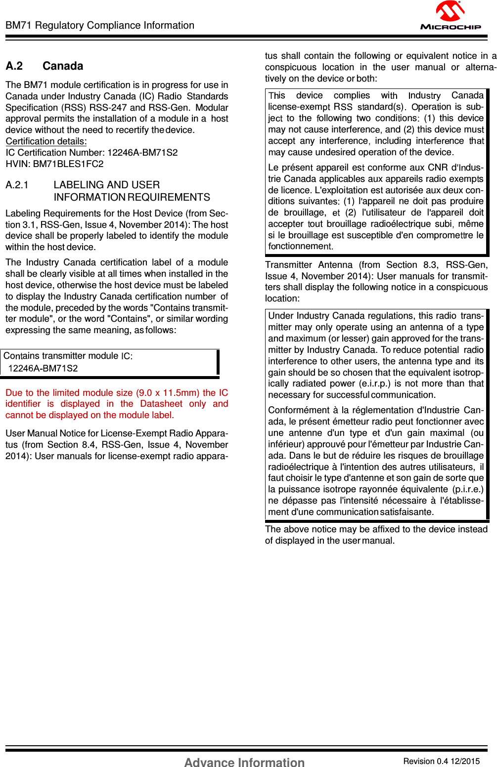 BM71 Regulatory Compliance Information Advance Information Revision 0.4 12/2015 DS60001372C-Page 56    A.2 Canada The BM71 module certification is in progress for use in Canada under Industry Canada (IC) Radio  Standards Specification (RSS) RSS-247 and RSS-Gen.  Modular approval permits the installation of a module in a  host device without the need to recertify the device. Certification details: IC Certification Number: 12246A-BM71S2                        HVIN: BM71BLES1FC2  A.2.1 LABELING AND USER INFORMATION REQUIREMENTS Labeling Requirements for the Host Device (from Sec- tion 3.1, RSS-Gen, Issue 4, November 2014): The host device shall be properly labeled to identify the module within the host device. The  Industry  Canada  certification  label  of  a  module shall be clearly visible at all times when installed in the host device, otherwise the host device must be labeled to display the Industry Canada certification number  of the module, preceded by the words &quot;Contains transmit- ter module&quot;, or the word &quot;Contains&quot;, or similar wording expressing the same meaning, as follows:     Due to the limited module size (9.0 x 11.5mm) the IC identifier  is  displayed  in  the  Datasheet  only  and cannot be displayed on the module label.    User Manual Notice for License-Exempt Radio Appara- tus  (from  Section  8.4,  RSS-Gen,  Issue  4,  November 2014): User manuals for license-exempt radio appara-tus  shall  contain  the  following  or  equivalent  notice in  a conspicuous  location  in  the  user  manual  or  alterna- tively on the device or both:   Transmitter  Antenna  (from  Section  8.3,  RSS-Gen, Issue 4, November 2014): User manuals for transmit- ters shall display the following notice in a conspicuous location: Under Industry Canada regulations, this radio  trans- mitter may only operate using an antenna of a type and maximum (or lesser) gain approved for the trans- mitter by Industry Canada. To reduce potential  radio interference to other users, the antenna type and  its gain should be so chosen that the equivalent isotrop- ically  radiated  power  (e.i.r.p.)  is  not  more  than  that necessary for successful communication. Conformément  à la réglementation d&apos;Industrie  Can- ada, le présent émetteur radio peut fonctionner avec une  antenne  d&apos;un  type  et  d&apos;un  gain  maximal  (ou inférieur) approuvé pour l&apos;émetteur par Industrie Can- ada. Dans le but de réduire les risques de brouillage radioélectrique à l&apos;intention des autres utilisateurs,  il faut choisir le type d&apos;antenne et son gain de sorte que la puissance isotrope rayonnée équivalente  (p.i.r.e.) ne  dépasse  pas  l&apos;intensité  nécessaire  à  l&apos;établisse- ment d&apos;une communication satisfaisante. The above notice may be affixed to the device instead of displayed in the user manual.   Co ains transmitter module  is    device    complies    wi ndu     Canada license-exem R andard(s)    pera ion  is  sub- je   to  the   ollowing  two  condi ions   (1)  this  device may not cause interferenc and (2) this device muaccept  any  interference   including  in nce   hay cause undesired operation o  the device  Le présen   appareil es  con orme aux CNR  d dus- trie Canada applicables aux appareils radio exemp s de licence  L&apos;exploi ation es  autorisée aux deux con- ditions suivant (1)  l appareil  ne  doit  pas  produire de  brouillage,   (2)  l&apos;utilisateur  de  l appareil  doit accepter  out  brouillage  radioélec rique  subi   même si le brouillage es  susceptible d&apos;en comprome re le nctionneme  