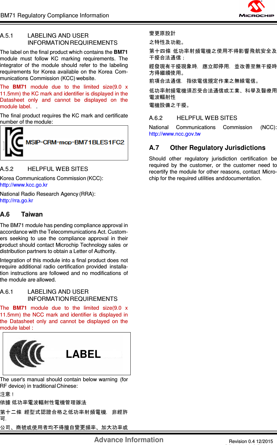 Advance Information Revision 0.4 12/2015 DS60001372C-Page 59 BM71 Regulatory Compliance Information    A.5.1 LABELING AND USER INFORMATION REQUIREMENTS The label on the final product which contains the BM71 module  must  follow  KC  marking  requirements.  The integrator  of  the  module  should  refer  to  the  labeling requirements for Korea available on  the Korea  Com- munications Commission (KCC) website. The  BM71  module  due  to  the  limited  size(9.0  x 11.5mm) the KC mark and identifier is displayed in the Datasheet  only  and  cannot  be  displayed  on  the module label.   .  The final product requires the KC mark and certificate number of the module:   A.5.2 HELPFUL WEB SITES Korea Communications Commission (KCC): http://www.kcc.go.kr National Radio Research Agency (RRA): http://rra.go.kr  A.6 Taiwan The BM71 module has pending compliance approval in accordance with the Telecommunications Act. Custom- ers  seeking  to  use  the  compliance  approval  in  their product should contact Microchip Technology sales  or distribution partners to obtain a Letter of Authority. Integration of this module into a final product does not require  additional  radio certification  provided  installa- tion  instructions are  followed and no modifications  of the module are allowed.  A.6.1 LABELING AND USER INFORMATION REQUIREMENTS The  BM71  module  due  to  the  limited  size(9.0  x 11.5mm)  the NCC mark  and identifier  is displayed  in the  Datasheet  only  and  cannot  be  displayed  on  the module label :  The user&apos;s manual should contain below warning  (for RF device) in traditional Chinese: ! A.6.2 HELPFUL WEB SITES National  Communications  Commission  (NCC): http://www.ncc.gov.tw  A.7      Other Regulatory Jurisdictions Should  other  regulatory  jurisdiction  certification  be required  by  the  customer,  or  the  customer  need  to recertify the module for other reasons, contact  Micro- chip for the required utilities and documentation.                                             LABEL 