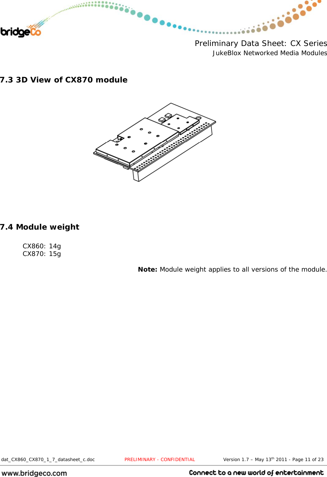  Preliminary Data Sheet: CX Series JukeBlox Networked Media Modules  dat_CX860_CX870_1_7_datasheet_c.doc                   PRELIMINARY - CONFIDENTIAL                  Version 1.7 – May 13th 2011 - Page 11 of 23                                  7.3 3D View of CX870 module        7.4 Module weight  CX860: 14g CX870: 15g  Note: Module weight applies to all versions of the module.  