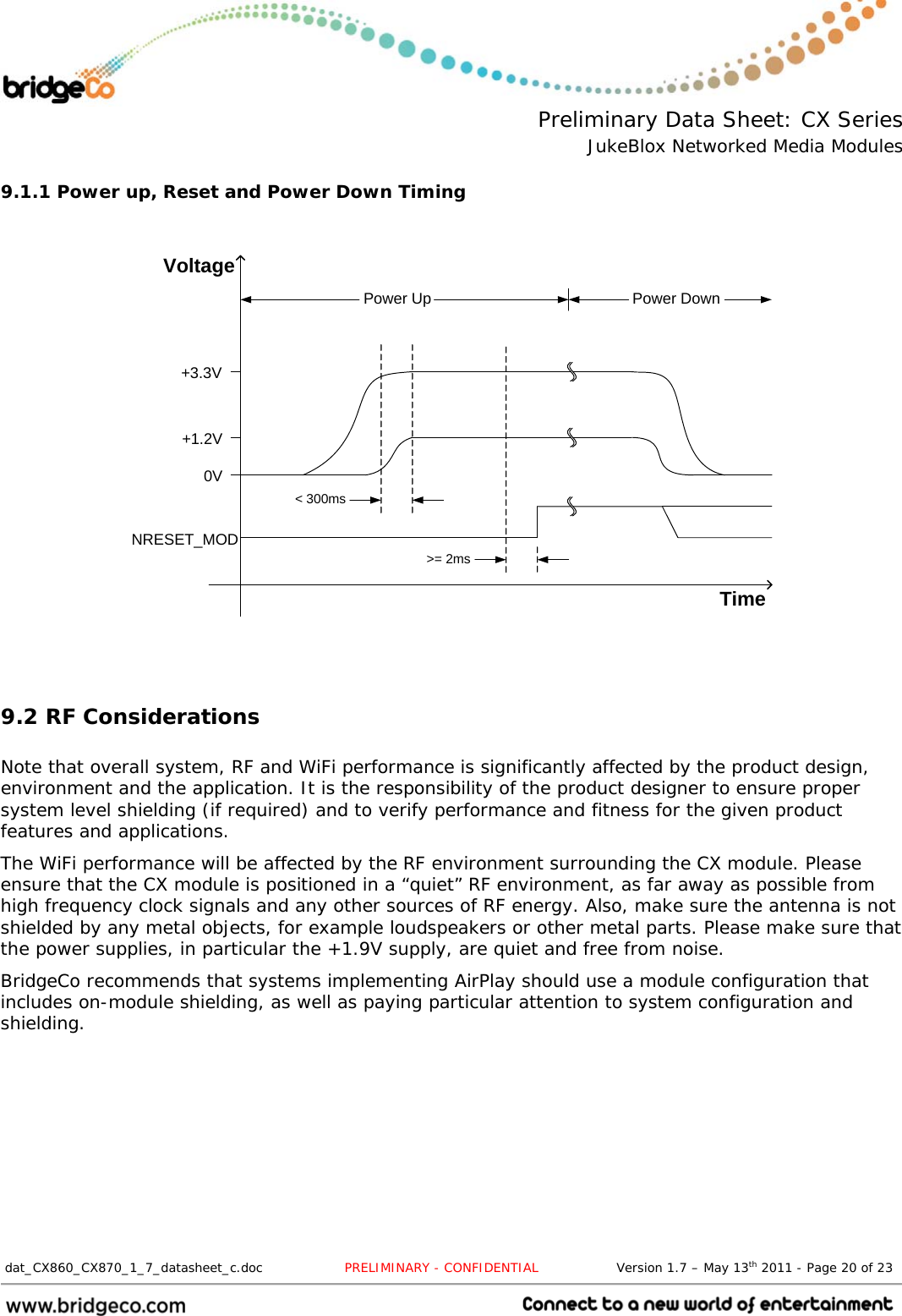  Preliminary Data Sheet: CX Series JukeBlox Networked Media Modules  dat_CX860_CX870_1_7_datasheet_c.doc                   PRELIMINARY - CONFIDENTIAL                  Version 1.7 – May 13th 2011 - Page 20 of 23                                 9.1.1 Power up, Reset and Power Down Timing   TimeVoltageNRESET_MOD0V+1.2V+3.3V&lt; 300ms&gt;= 2msPower Up Power Down    9.2 RF Considerations  Note that overall system, RF and WiFi performance is significantly affected by the product design, environment and the application. It is the responsibility of the product designer to ensure proper system level shielding (if required) and to verify performance and fitness for the given product features and applications. The WiFi performance will be affected by the RF environment surrounding the CX module. Please ensure that the CX module is positioned in a “quiet” RF environment, as far away as possible from high frequency clock signals and any other sources of RF energy. Also, make sure the antenna is not shielded by any metal objects, for example loudspeakers or other metal parts. Please make sure that the power supplies, in particular the +1.9V supply, are quiet and free from noise. BridgeCo recommends that systems implementing AirPlay should use a module configuration that includes on-module shielding, as well as paying particular attention to system configuration and shielding. 