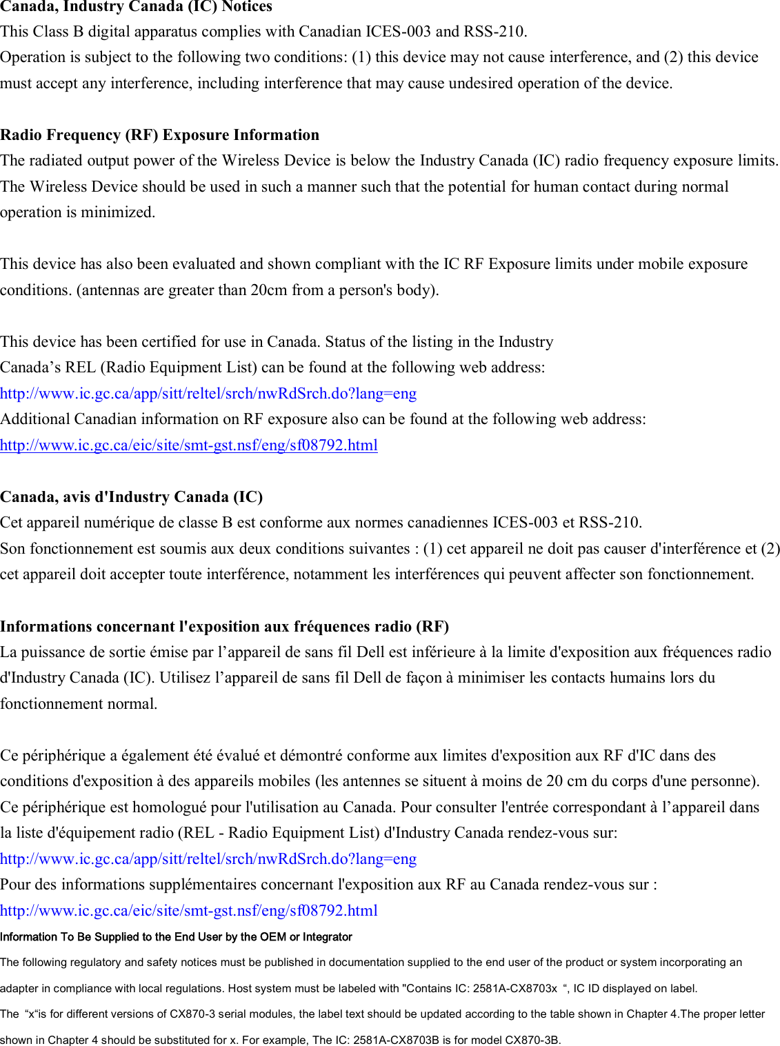  Canada, Industry Canada (IC) Notices   This Class B digital apparatus complies with Canadian ICES-003 and RSS-210.   Operation is subject to the following two conditions: (1) this device may not cause interference, and (2) this device must accept any interference, including interference that may cause undesired operation of the device.  Radio Frequency (RF) Exposure Information   The radiated output power of the Wireless Device is below the Industry Canada (IC) radio frequency exposure limits. The Wireless Device should be used in such a manner such that the potential for human contact during normal operation is minimized.    This device has also been evaluated and shown compliant with the IC RF Exposure limits under mobile exposure conditions. (antennas are greater than 20cm from a person&apos;s body).  This device has been certified for use in Canada. Status of the listing in the Industry   Canada’s REL (Radio Equipment List) can be found at the following web address: http://www.ic.gc.ca/app/sitt/reltel/srch/nwRdSrch.do?lang=eng   Additional Canadian information on RF exposure also can be found at the following web address: http://www.ic.gc.ca/eic/site/smt-gst.nsf/eng/sf08792.html  Canada, avis d&apos;Industry Canada (IC)   Cet appareil numérique de classe B est conforme aux normes canadiennes ICES-003 et RSS-210.   Son fonctionnement est soumis aux deux conditions suivantes : (1) cet appareil ne doit pas causer d&apos;interférence et (2) cet appareil doit accepter toute interférence, notamment les interférences qui peuvent affecter son fonctionnement.  Informations concernant l&apos;exposition aux fréquences radio (RF) La puissance de sortie émise par l’appareil de sans fil Dell est inférieure à la limite d&apos;exposition aux fréquences radio d&apos;Industry Canada (IC). Utilisez l’appareil de sans fil Dell de façon à minimiser les contacts humains lors du fonctionnement normal.  Ce périphérique a également été évalué et démontré conforme aux limites d&apos;exposition aux RF d&apos;IC dans des conditions d&apos;exposition à des appareils mobiles (les antennes se situent à moins de 20 cm du corps d&apos;une personne).   Ce périphérique est homologué pour l&apos;utilisation au Canada. Pour consulter l&apos;entrée correspondant à l’appareil dans la liste d&apos;équipement radio (REL - Radio Equipment List) d&apos;Industry Canada rendez-vous sur:   http://www.ic.gc.ca/app/sitt/reltel/srch/nwRdSrch.do?lang=eng   Pour des informations supplémentaires concernant l&apos;exposition aux RF au Canada rendez-vous sur : http://www.ic.gc.ca/eic/site/smt-gst.nsf/eng/sf08792.html Information To Be Supplied to the End User by the OEM or Integrator The following regulatory and safety notices must be published in documentation supplied to the end user of the product or system incorporating an adapter in compliance with local regulations. Host system must be labeled with &quot;Contains IC: 2581A-CX8703x  “, IC ID displayed on label. The  “x“is for different versions of CX870-3 serial modules, the label text should be updated according to the table shown in Chapter 4.The proper letter shown in Chapter 4 should be substituted for x. For example, The IC: 2581A-CX8703B is for model CX870-3B. 