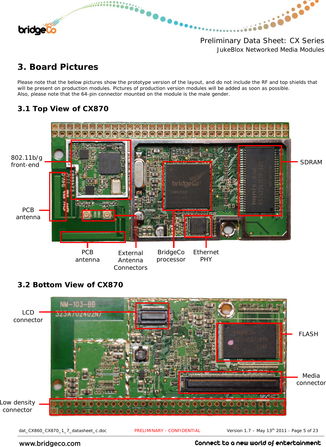  Preliminary Data Sheet: CX Series JukeBlox Networked Media Modules  dat_CX860_CX870_1_7_datasheet_c.doc                   PRELIMINARY - CONFIDENTIAL                  Version 1.7 – May 13th 2011 - Page 5 of 23                                 3. Board Pictures  Please note that the below pictures show the prototype version of the layout, and do not include the RF and top shields that will be present on production modules. Pictures of production version modules will be added as soon as possible. Also, please note that the 64-pin connector mounted on the module is the male gender. 3.1 Top View of CX870                      3.2 Bottom View of CX870               802.11b/g front-end PCB antenna External Antenna Connectors BridgeCo processor  Ethernet PHY FLASH Media connector LCD connector Low density connector SDRAM PCB antenna 