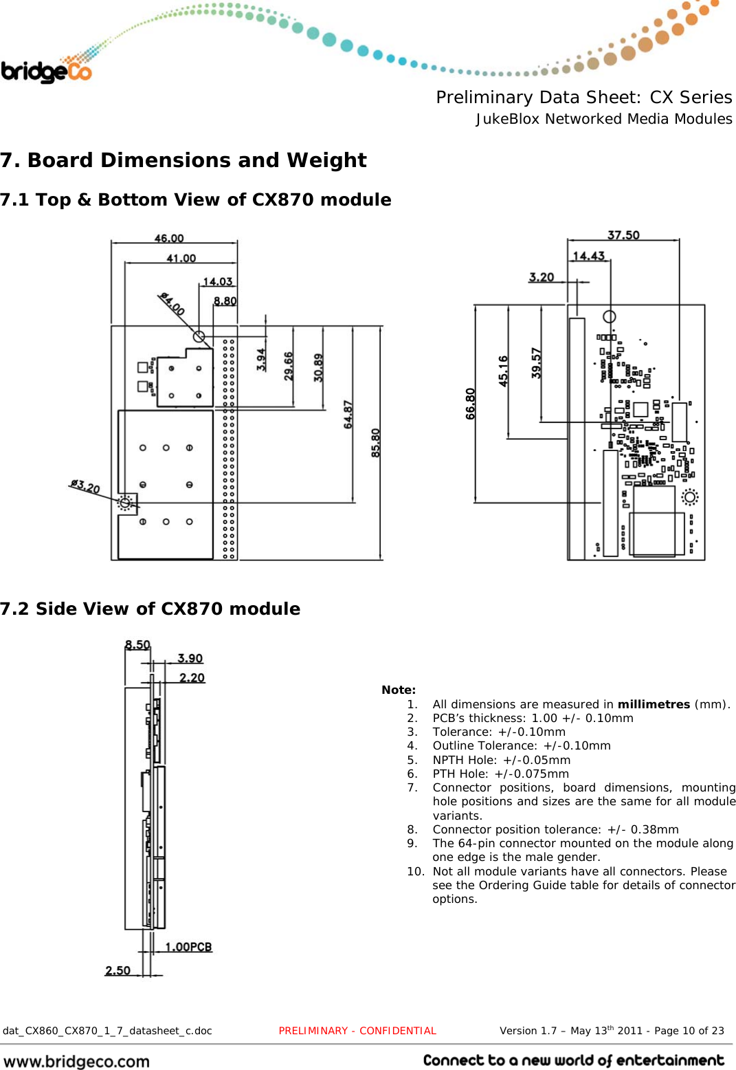  Preliminary Data Sheet: CX Series JukeBlox Networked Media Modules  dat_CX860_CX870_1_7_datasheet_c.doc                   PRELIMINARY - CONFIDENTIAL                  Version 1.7 – May 13th 2011 - Page 10 of 23                                 7. Board Dimensions and Weight 7.1 Top &amp; Bottom View of CX870 module           7.2 Side View of CX870 module     Note: 1. All dimensions are measured in millimetres (mm). 2. PCB’s thickness: 1.00 +/- 0.10mm 3. Tolerance: +/-0.10mm 4. Outline Tolerance: +/-0.10mm 5. NPTH Hole: +/-0.05mm 6. PTH Hole: +/-0.075mm 7. Connector positions, board dimensions, mounting hole positions and sizes are the same for all module variants. 8. Connector position tolerance: +/- 0.38mm 9. The 64-pin connector mounted on the module along one edge is the male gender. 10. Not all module variants have all connectors. Please see the Ordering Guide table for details of connector options.   