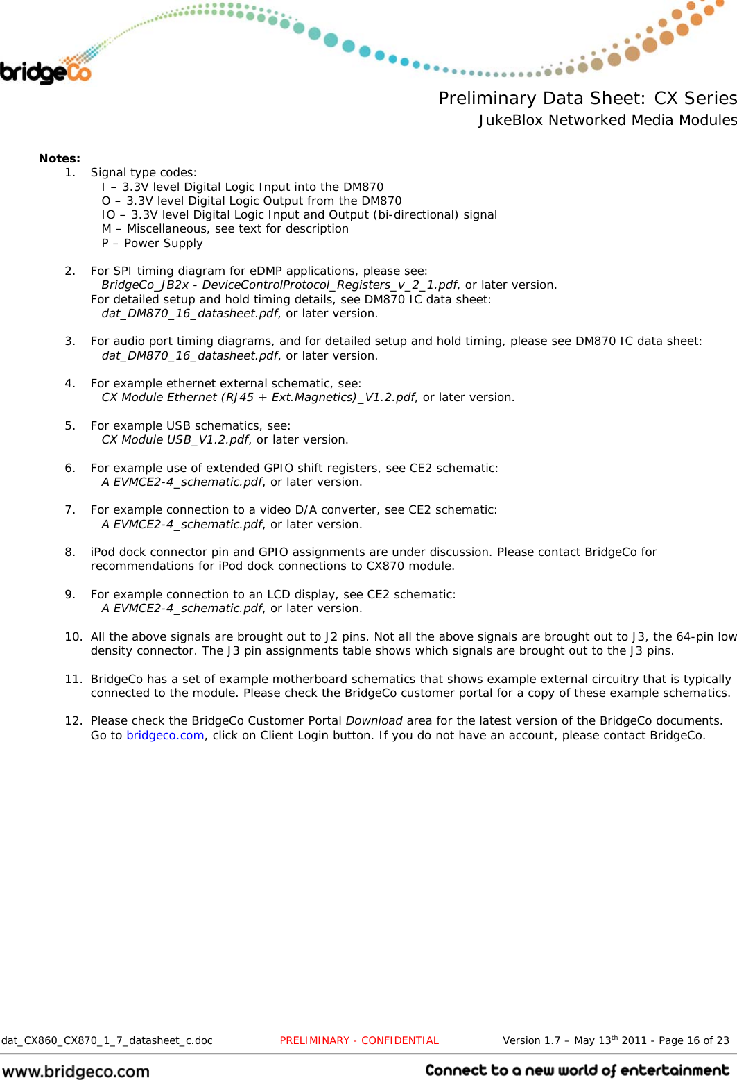  Preliminary Data Sheet: CX Series JukeBlox Networked Media Modules  dat_CX860_CX870_1_7_datasheet_c.doc                   PRELIMINARY - CONFIDENTIAL                  Version 1.7 – May 13th 2011 - Page 16 of 23                                  Notes: 1. Signal type codes: I – 3.3V level Digital Logic Input into the DM870 O – 3.3V level Digital Logic Output from the DM870 IO – 3.3V level Digital Logic Input and Output (bi-directional) signal M – Miscellaneous, see text for description P – Power Supply  2. For SPI timing diagram for eDMP applications, please see: BridgeCo_JB2x - DeviceControlProtocol_Registers_v_2_1.pdf, or later version. For detailed setup and hold timing details, see DM870 IC data sheet: dat_DM870_16_datasheet.pdf, or later version.  3. For audio port timing diagrams, and for detailed setup and hold timing, please see DM870 IC data sheet: dat_DM870_16_datasheet.pdf, or later version.  4. For example ethernet external schematic, see:  CX Module Ethernet (RJ45 + Ext.Magnetics)_V1.2.pdf, or later version.  5. For example USB schematics, see: CX Module USB_V1.2.pdf, or later version.  6. For example use of extended GPIO shift registers, see CE2 schematic: A EVMCE2-4_schematic.pdf, or later version.  7. For example connection to a video D/A converter, see CE2 schematic: A EVMCE2-4_schematic.pdf, or later version.  8. iPod dock connector pin and GPIO assignments are under discussion. Please contact BridgeCo for recommendations for iPod dock connections to CX870 module.  9. For example connection to an LCD display, see CE2 schematic: A EVMCE2-4_schematic.pdf, or later version.  10. All the above signals are brought out to J2 pins. Not all the above signals are brought out to J3, the 64-pin low density connector. The J3 pin assignments table shows which signals are brought out to the J3 pins.  11. BridgeCo has a set of example motherboard schematics that shows example external circuitry that is typically connected to the module. Please check the BridgeCo customer portal for a copy of these example schematics.  12. Please check the BridgeCo Customer Portal Download area for the latest version of the BridgeCo documents. Go to bridgeco.com, click on Client Login button. If you do not have an account, please contact BridgeCo.    