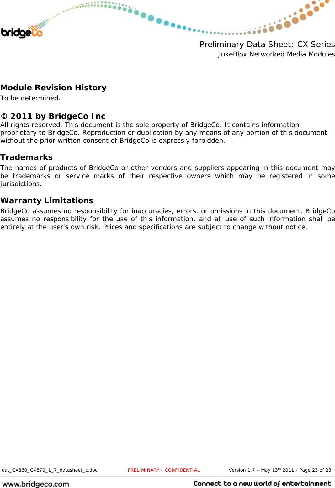  Preliminary Data Sheet: CX Series JukeBlox Networked Media Modules  dat_CX860_CX870_1_7_datasheet_c.doc                   PRELIMINARY - CONFIDENTIAL                  Version 1.7 – May 13th 2011 - Page 23 of 23                                  Module Revision History To be determined.  © 2011 by BridgeCo Inc All rights reserved. This document is the sole property of BridgeCo. It contains information proprietary to BridgeCo. Reproduction or duplication by any means of any portion of this document without the prior written consent of BridgeCo is expressly forbidden. Trademarks The names of products of BridgeCo or other vendors and suppliers appearing in this document may be trademarks or service marks of their respective owners which may be registered in some jurisdictions. Warranty Limitations BridgeCo assumes no responsibility for inaccuracies, errors, or omissions in this document. BridgeCo assumes no responsibility for the use of this information, and all use of such information shall be entirely at the user’s own risk. Prices and specifications are subject to change without notice. 