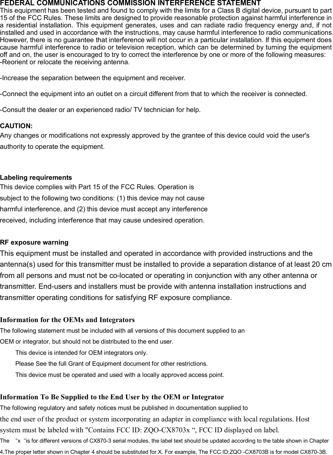 FEDERAL COMMUNICATIONS COMMISSION INTERFERENCE STATEMENT  This equipment has been tested and found to comply with the limits for a Class B digital device, pursuant to part 15 of the FCC Rules. These limits are designed to provide reasonable protection against harmful interference in a  residential installation.  This equipment generates, uses and  can radiate radio frequency  energy and, if not installed and used in accordance with the instructions, may cause harmful interference to radio communications. However, there is no guarantee that interference will not occur in a particular installation. If this equipment does cause harmful interference to radio or television reception, which can be determined by turning the equipment off and on, the user is encouraged to try to correct the interference by one or more of the following measures: -Reorient or relocate the receiving antenna. -Increase the separation between the equipment and receiver. -Connect the equipment into an outlet on a circuit different from that to which the receiver is connected. -Consult the dealer or an experienced radio/ TV technician for help. CAUTION:   Any changes or modifications not expressly approved by the grantee of this device could void the user&apos;s authority to operate the equipment.  Labeling requirements This device complies with Part 15 of the FCC Rules. Operation is subject to the following two conditions: (1) this device may not cause harmful interference, and (2) this device must accept any interference received, including interference that may cause undesired operation.  RF exposure warning This equipment must be installed and operated in accordance with provided instructions and the antenna(s) used for this transmitter must be installed to provide a separation distance of at least 20 cm from all persons and must not be co-located or operating in conjunction with any other antenna or transmitter. End-users and installers must be provide with antenna installation instructions and transmitter operating conditions for satisfying RF exposure compliance.  Information for the OEMs and Integrators The following statement must be included with all versions of this document supplied to an OEM or integrator, but should not be distributed to the end user.      This device is intended for OEM integrators only.      Please See the full Grant of Equipment document for other restrictions.      This device must be operated and used with a locally approved access point.  Information To Be Supplied to the End User by the OEM or Integrator The following regulatory and safety notices must be published in documentation supplied to the end user of the product or system incorporating an adapter in compliance with local regulations. Host system must be labeled with &quot;Contains FCC ID: ZQO-CX8703x “, FCC ID displayed on label. The  “x“is for different versions of CX870-3 serial modules, the label text should be updated according to the table shown in Chapter 4.The proper letter shown in Chapter 4 should be substituted for X. For example, The FCC ID:ZQO -CX8703B is for model CX870-3B.  