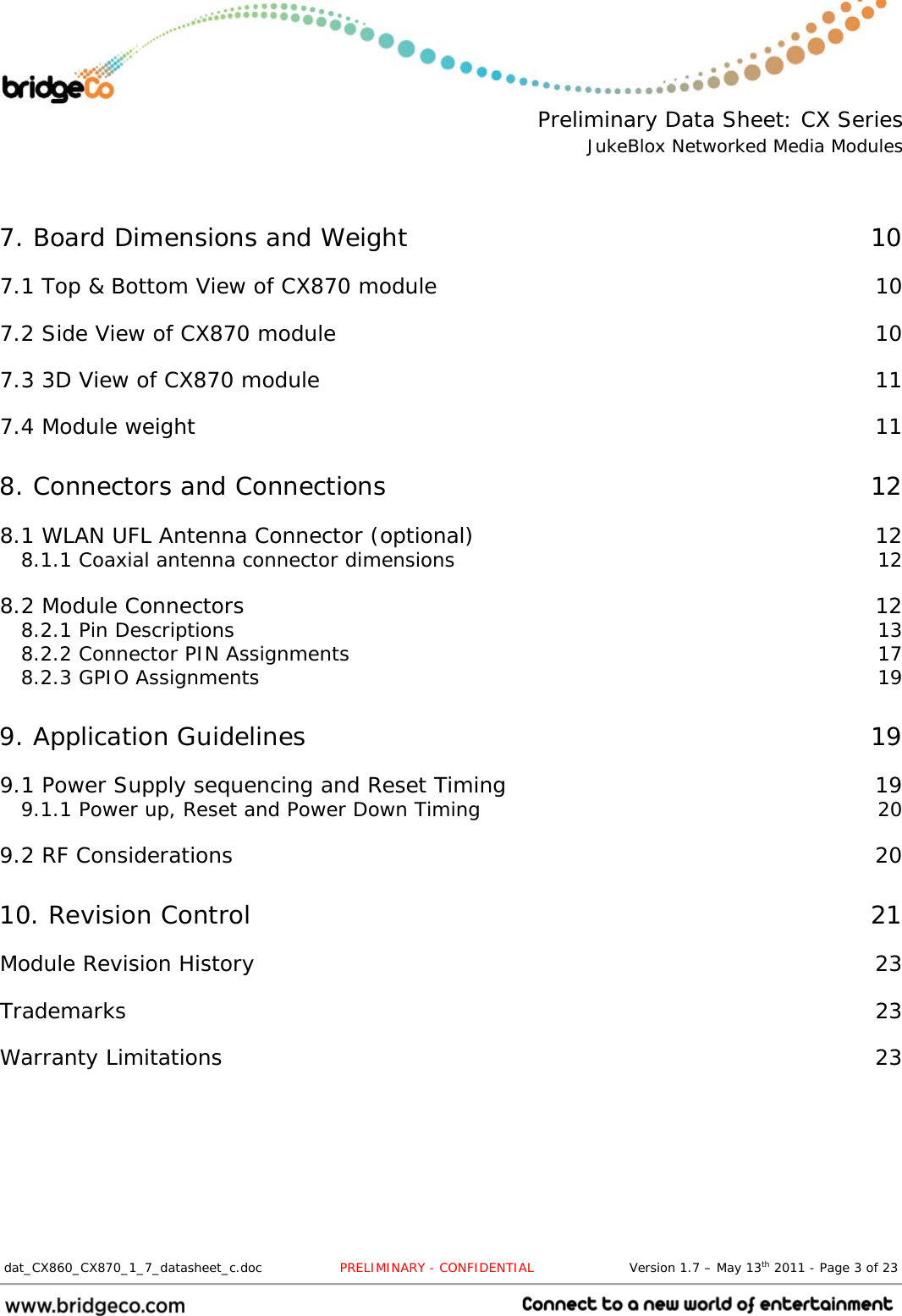  Preliminary Data Sheet: CX Series JukeBlox Networked Media Modules  dat_CX860_CX870_1_7_datasheet_c.doc                  PRELIMINARY - CONFIDENTIAL                      Version 1.7 – May 13th 2011 - Page 3 of 23                                 7. Board Dimensions and Weight  10 7.1 Top &amp; Bottom View of CX870 module  10 7.2 Side View of CX870 module  10 7.3 3D View of CX870 module  11 7.4 Module weight  11 8. Connectors and Connections  12 8.1 WLAN UFL Antenna Connector (optional)  12 8.1.1 Coaxial antenna connector dimensions  12 8.2 Module Connectors  12 8.2.1 Pin Descriptions  13 8.2.2 Connector PIN Assignments  17 8.2.3 GPIO Assignments  19 9. Application Guidelines  19 9.1 Power Supply sequencing and Reset Timing  19 9.1.1 Power up, Reset and Power Down Timing  20 9.2 RF Considerations  20 10. Revision Control  21 Module Revision History  23 Trademarks  23 Warranty Limitations  23 