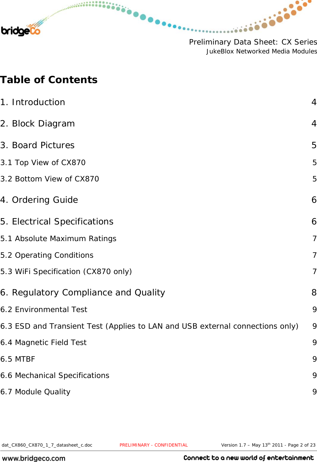  Preliminary Data Sheet: CX Series JukeBlox Networked Media Modules  dat_CX860_CX870_1_7_datasheet_c.doc                  PRELIMINARY - CONFIDENTIAL                      Version 1.7 – May 13th 2011 - Page 2 of 23                                  Table of Contents 1. Introduction  4 2. Block Diagram  4 3. Board Pictures  5 3.1 Top View of CX870  5 3.2 Bottom View of CX870  5 4. Ordering Guide  6 5. Electrical Specifications  6 5.1 Absolute Maximum Ratings  7 5.2 Operating Conditions  7 5.3 WiFi Specification (CX870 only)  7 6. Regulatory Compliance and Quality  8 6.2 Environmental Test  9 6.3 ESD and Transient Test (Applies to LAN and USB external connections only)  9 6.4 Magnetic Field Test  9 6.5 MTBF  9 6.6 Mechanical Specifications  9 6.7 Module Quality  9   