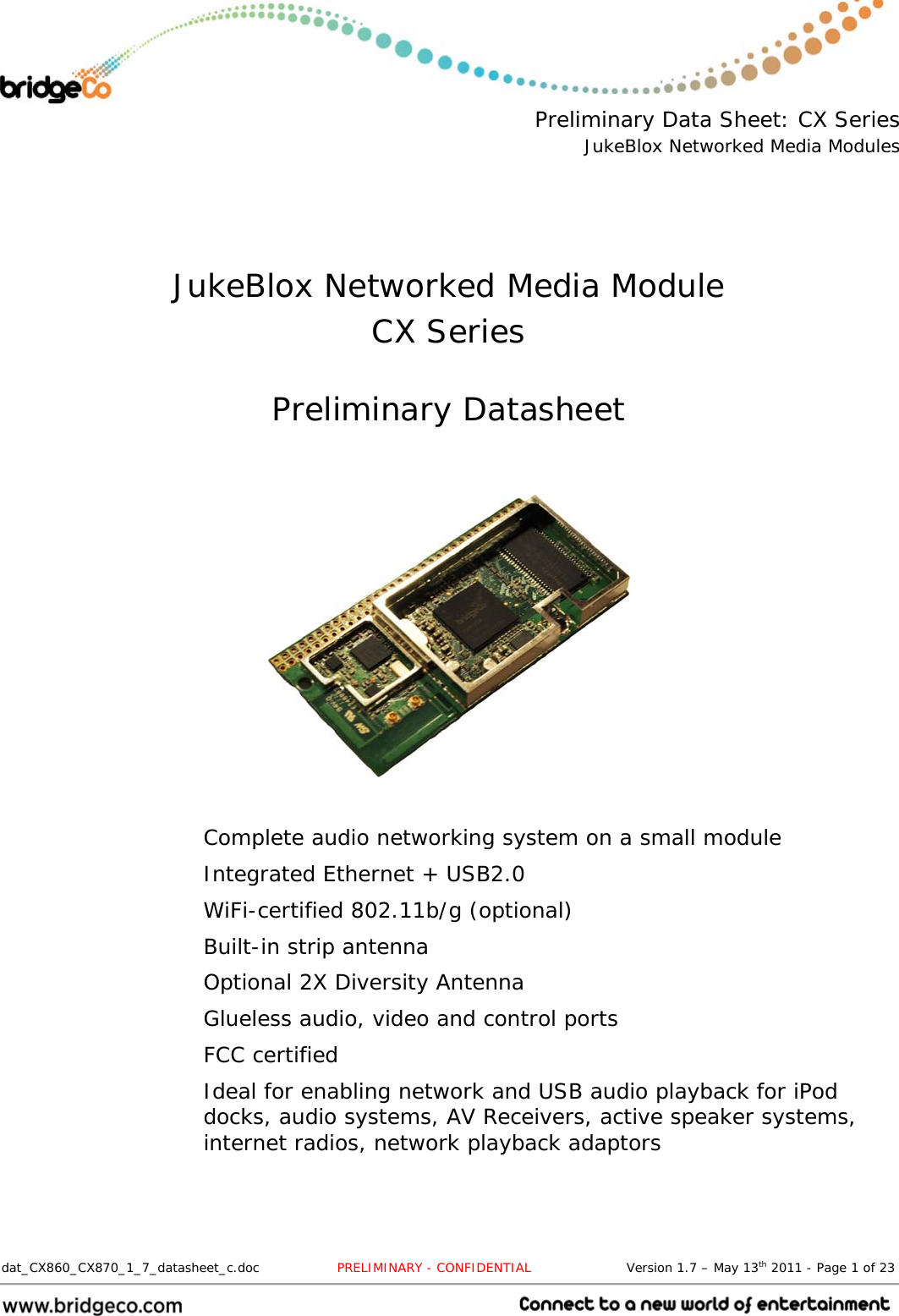  Preliminary Data Sheet: CX Series JukeBlox Networked Media Modules  dat_CX860_CX870_1_7_datasheet_c.doc                  PRELIMINARY - CONFIDENTIAL                      Version 1.7 – May 13th 2011 - Page 1 of 23                                   JukeBlox Networked Media Module CX Series  Preliminary Datasheet     Complete audio networking system on a small module Integrated Ethernet + USB2.0 WiFi-certified 802.11b/g (optional) Built-in strip antenna Optional 2X Diversity Antenna Glueless audio, video and control ports FCC certified Ideal for enabling network and USB audio playback for iPod docks, audio systems, AV Receivers, active speaker systems, internet radios, network playback adaptors  