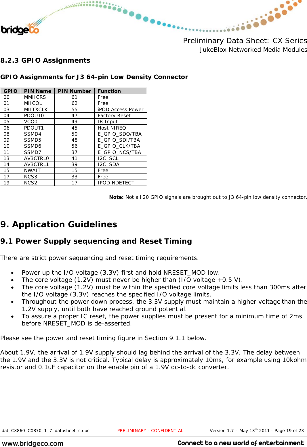  Preliminary Data Sheet: CX Series JukeBlox Networked Media Modules  dat_CX860_CX870_1_7_datasheet_c.doc                   PRELIMINARY - CONFIDENTIAL                  Version 1.7 – May 13th 2011 - Page 19 of 23                                 8.2.3 GPIO Assignments  GPIO Assignments for J3 64-pin Low Density Connector  GPIO  PIN Name  PIN Number  Function 00 MMIICRS  61  Free 01 MIICOL  62  Free 03  MIITXCLK  55  iPOD Access Power 04 PDOUT0  47  Factory Reset 05 VCO0  49  IR Input 06 PDOUT1  45  Host NIREQ 08 SSMD4  50  E_GPIO_SDO/TBA 09 SSMD5  48  E_GPIO_SDI/TBA 10 SSMD6  56  E_GPIO_CLK/TBA 11 SSMD7  37  E_GPIO_NCS/TBA 13 AV3CTRL0  41  I2C_SCL 14 AV3CTRL1  39  I2C_SDA 15 NWAIT  15  Free 17 NCS3  33  Free 19 NCS2  17  IPOD NDETECT  Note: Not all 20 GPIO signals are brought out to J3 64-pin low density connector.  9. Application Guidelines 9.1 Power Supply sequencing and Reset Timing  There are strict power sequencing and reset timing requirements.   Power up the I/O voltage (3.3V) first and hold NRESET_MOD low. The core voltage (1.2V) must never be higher than (I/O voltage +0.5 V). The core voltage (1.2V) must be within the specified core voltage limits less than 300ms afterthe I/O voltage (3.3V) reaches the specified I/O voltage limits. Throughout the power down process, the 3.3V supply must maintain a higher voltagethan the 1.2V supply, until both have reached ground potential. To assure a proper IC reset, the power supplies must be present for a minimum time of 2msbefore NRESET_MOD is de-asserted. Please see the power and reset timing figure in Section 9.1.1 below. About 1.9V, the arrival of 1.9V supply should lag behind the arrival of the 3.3V. The delay between the 1.9V and the 3.3V is not critical. Typical delay is approximately 10ms, for example using 10kohm resistor and 0.1uF capacitor on the enable pin of a 1.9V dc-to-dc converter. 