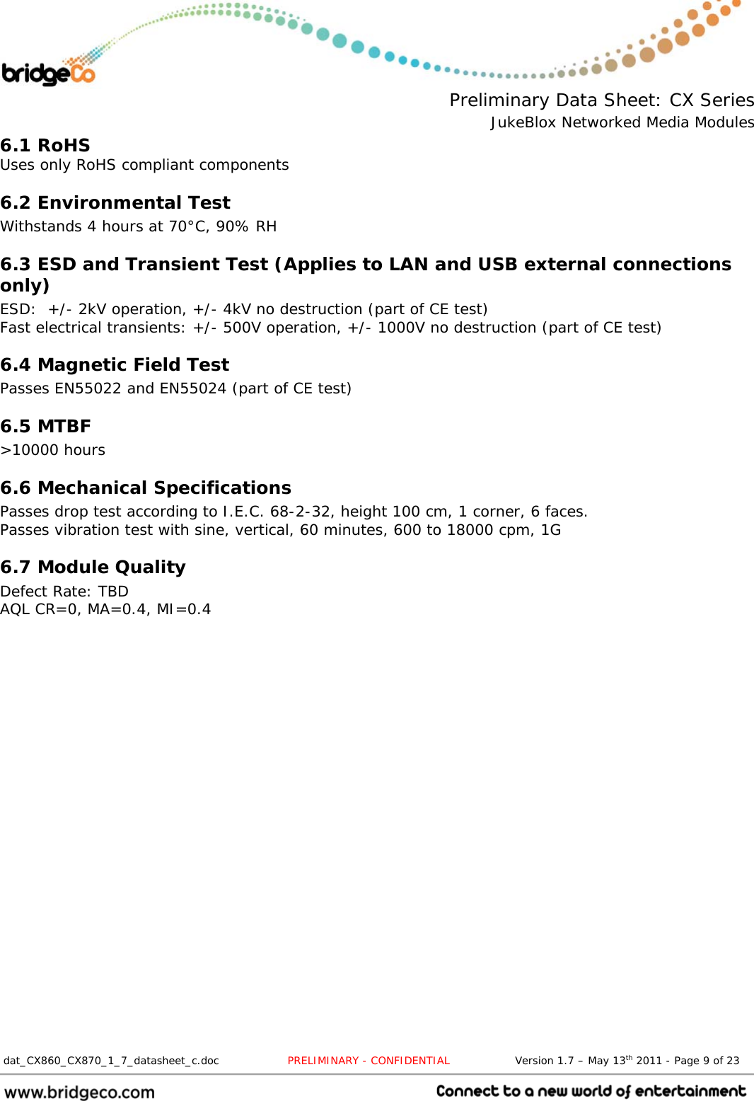  Preliminary Data Sheet: CX Series JukeBlox Networked Media Modules  dat_CX860_CX870_1_7_datasheet_c.doc                   PRELIMINARY - CONFIDENTIAL                  Version 1.7 – May 13th 2011 - Page 9 of 23                                 6.1 RoHS Uses only RoHS compliant components 6.2 Environmental Test Withstands 4 hours at 70°C, 90% RH 6.3 ESD and Transient Test (Applies to LAN and USB external connections only) ESD:  +/- 2kV operation, +/- 4kV no destruction (part of CE test) Fast electrical transients: +/- 500V operation, +/- 1000V no destruction (part of CE test) 6.4 Magnetic Field Test Passes EN55022 and EN55024 (part of CE test) 6.5 MTBF &gt;10000 hours 6.6 Mechanical Specifications Passes drop test according to I.E.C. 68-2-32, height 100 cm, 1 corner, 6 faces. Passes vibration test with sine, vertical, 60 minutes, 600 to 18000 cpm, 1G 6.7 Module Quality Defect Rate: TBD AQL CR=0, MA=0.4, MI=0.4 