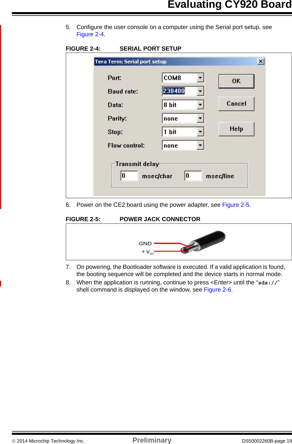 Evaluating CY920 Board 2014 Microchip Technology Inc. Preliminary DS50002260B-page 195. Configure the user console on a computer using the Serial port setup, see Figure 2-4.FIGURE 2-4: SERIAL PORT SETUP6. Power on the CE2 board using the power adapter, see Figure 2-5.FIGURE 2-5: POWER JACK CONNECTOR7. On powering, the Bootloader software is executed. If a valid application is found, the booting sequence will be completed and the device starts in normal mode.8. When the application is running, continue to press &lt;Enter&gt; until the “sds://” shell command is displayed on the window, see Figure 2-6.