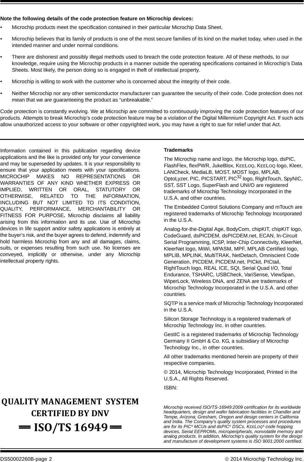 DS50002260B-page 2   2014 Microchip Technology Inc.Information contained in this publication regarding deviceapplications and the like is provided only for your convenienceand may be superseded by updates. It is your responsibility toensure that your application meets with your specifications.MICROCHIP MAKES NO REPRESENTATIONS ORWARRANTIES OF ANY KIND WHETHER EXPRESS ORIMPLIED, WRITTEN OR ORAL, STATUTORY OROTHERWISE, RELATED TO THE INFORMATION,INCLUDING BUT NOT LIMITED TO ITS CONDITION,QUALITY, PERFORMANCE, MERCHANTABILITY ORFITNESS FOR PURPOSE.  Microchip disclaims all liabilityarising from this information and its use. Use of Microchipdevices in life support and/or safety applications is entirely atthe buyer’s risk, and the buyer agrees to defend, indemnify andhold harmless Microchip from any and all damages, claims,suits, or expenses resulting from such use. No licenses areconveyed, implicitly or otherwise, under any Microchipintellectual property rights.Note the following details of the code protection feature on Microchip devices:• Microchip products meet the specification contained in their particular Microchip Data Sheet.• Microchip believes that its family of products is one of the most secure families of its kind on the market today, when used in the intended manner and under normal conditions.• There are dishonest and possibly illegal methods used to breach the code protection feature. All of these methods, to our knowledge, require using the Microchip products in a manner outside the operating specifications contained in Microchip’s Data Sheets. Most likely, the person doing so is engaged in theft of intellectual property.• Microchip is willing to work with the customer who is concerned about the integrity of their code.• Neither Microchip nor any other semiconductor manufacturer can guarantee the security of their code. Code protection does not mean that we are guaranteeing the product as “unbreakable.”Code protection is constantly evolving. We at Microchip are committed to continuously improving the code protection features of ourproducts. Attempts to break Microchip’s code protection feature may be a violation of the Digital Millennium Copyright Act. If such actsallow unauthorized access to your software or other copyrighted work, you may have a right to sue for relief under that Act.Microchip received ISO/TS-16949:2009 certification for its worldwide headquarters, design and wafer fabrication facilities in Chandler and Tempe, Arizona; Gresham, Oregon and design centers in California and India. The Company’s quality system processes and procedures are for its PIC® MCUs and dsPIC® DSCs, KEELOQ® code hopping devices, Serial EEPROMs, microperipherals, nonvolatile memory and analog products. In addition, Microchip’s quality system for the design and manufacture of development systems is ISO 9001:2000 certified.QUALITY MANAGEMENT  SYSTEM CERTIFIED BY DNV == ISO/TS 16949 == TrademarksThe Microchip name and logo, the Microchip logo, dsPIC, FlashFlex, flexPWR, JukeBlox, KEELOQ, KEELOQ logo, Kleer, LANCheck, MediaLB, MOST, MOST logo, MPLAB, OptoLyzer, PIC, PICSTART, PIC32 logo, RightTouch, SpyNIC, SST, SST Logo, SuperFlash and UNI/O are registered trademarks of Microchip Technology Incorporated in the U.S.A. and other countries.The Embedded Control Solutions Company and mTouch are registered trademarks of Microchip Technology Incorporated in the U.S.A.Analog-for-the-Digital Age, BodyCom, chipKIT, chipKIT logo, CodeGuard, dsPICDEM, dsPICDEM.net, ECAN, In-Circuit Serial Programming, ICSP, Inter-Chip Connectivity, KleerNet, KleerNet logo, MiWi, MPASM, MPF, MPLAB Certified logo, MPLIB, MPLINK, MultiTRAK, NetDetach, Omniscient Code Generation, PICDEM, PICDEM.net, PICkit, PICtail, RightTouch logo, REAL ICE, SQI, Serial Quad I/O, Total Endurance, TSHARC, USBCheck, VariSense, ViewSpan, WiperLock, Wireless DNA, and ZENA are trademarks of Microchip Technology Incorporated in the U.S.A. and other countries.SQTP is a service mark of Microchip Technology Incorporated in the U.S.A.Silicon Storage Technology is a registered trademark of Microchip Technology Inc. in other countries.GestIC is a registered trademarks of Microchip Technology Germany II GmbH &amp; Co. KG, a subsidiary of Microchip Technology Inc., in other countries. All other trademarks mentioned herein are property of their respective companies.© 2014, Microchip Technology Incorporated, Printed in the U.S.A., All Rights Reserved. ISBN: 