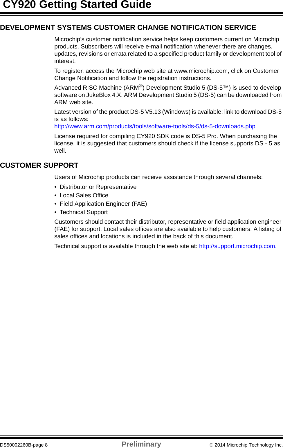  CY920 Getting Started GuideDS50002260B-page 8 Preliminary  2014 Microchip Technology Inc.DEVELOPMENT SYSTEMS CUSTOMER CHANGE NOTIFICATION SERVICEMicrochip’s customer notification service helps keep customers current on Microchip products. Subscribers will receive e-mail notification whenever there are changes, updates, revisions or errata related to a specified product family or development tool of interest.To register, access the Microchip web site at www.microchip.com, click on Customer Change Notification and follow the registration instructions.Advanced RISC Machine (ARM®) Development Studio 5 (DS-5™) is used to develop software on JukeBlox 4.X. ARM Development Studio 5 (DS-5) can be downloaded from ARM web site.Latest version of the product DS-5 V5.13 (Windows) is available; link to download DS-5 is as follows: http://www.arm.com/products/tools/software-tools/ds-5/ds-5-downloads.phpLicense required for compiling CY920 SDK code is DS-5 Pro. When purchasing the license, it is suggested that customers should check if the license supports DS - 5 as well.CUSTOMER SUPPORTUsers of Microchip products can receive assistance through several channels:• Distributor or Representative• Local Sales Office• Field Application Engineer (FAE)• Technical SupportCustomers should contact their distributor, representative or field application engineer (FAE) for support. Local sales offices are also available to help customers. A listing of sales offices and locations is included in the back of this document.Technical support is available through the web site at: http://support.microchip.com.