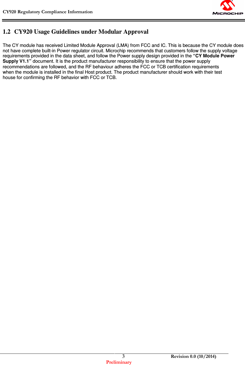  CY920 Regulatory Compliance Information    Revision 0.0 (10/2014) Preliminary  31.2 CY920 Usage Guidelines under Modular Approval  The CY module has received Limited Module Approval (LMA) from FCC and IC. This is because the CY module does not have complete built-in Power regulator circuit. Microchip recommends that customers follow the supply voltage requirements provided in the data sheet, and follow the Power supply design provided in the “CY Module Power Supply V1.1” document. It is the product manufacturer responsibility to ensure that the power supply recommendations are followed, and the RF behaviour adheres the FCC or TCB certification requirements when the module is installed in the final Host product. The product manufacturer should work with their test house for confirming the RF behavior with FCC or TCB.                                                   