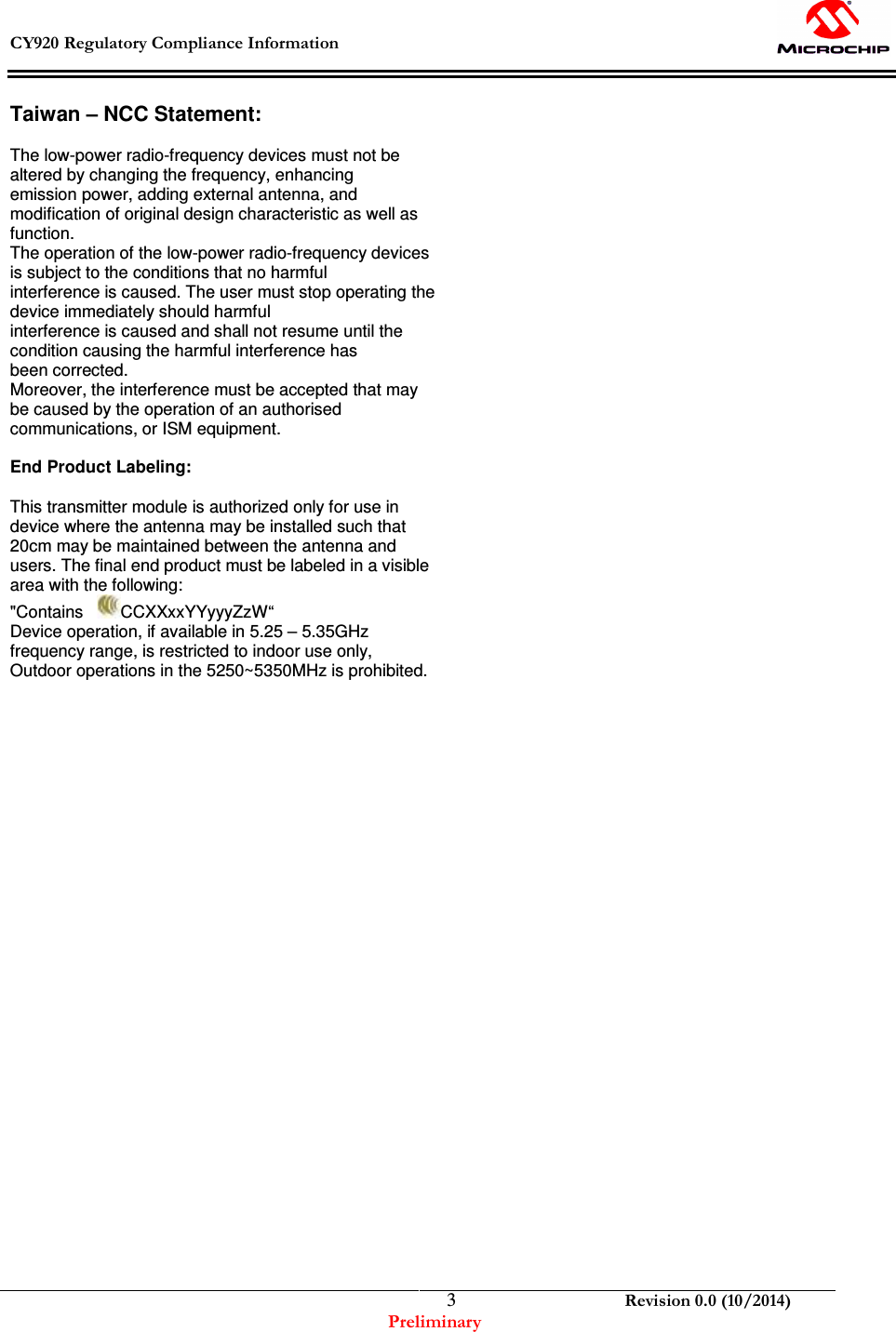  CY920 Regulatory Compliance Information    Revision 0.0 (10/2014) Preliminary  3Taiwan – NCC Statement:     The low-power radio-frequency devices must not be altered by changing the frequency, enhancing emission power, adding external antenna, and modification of original design characteristic as well as function. The operation of the low-power radio-frequency devices is subject to the conditions that no harmful interference is caused. The user must stop operating the device immediately should harmful interference is caused and shall not resume until the condition causing the harmful interference has been corrected. Moreover, the interference must be accepted that may be caused by the operation of an authorised communications, or ISM equipment.  End Product Labeling:     This transmitter module is authorized only for use in device where the antenna may be installed such that 20cm may be maintained between the antenna and users. The final end product must be labeled in a visible area with the following:                                          &quot;Contains    CCXXxxYYyyyZzW“ Device operation, if available in 5.25 – 5.35GHz frequency range, is restricted to indoor use only, Outdoor operations in the 5250~5350MHz is prohibited.  