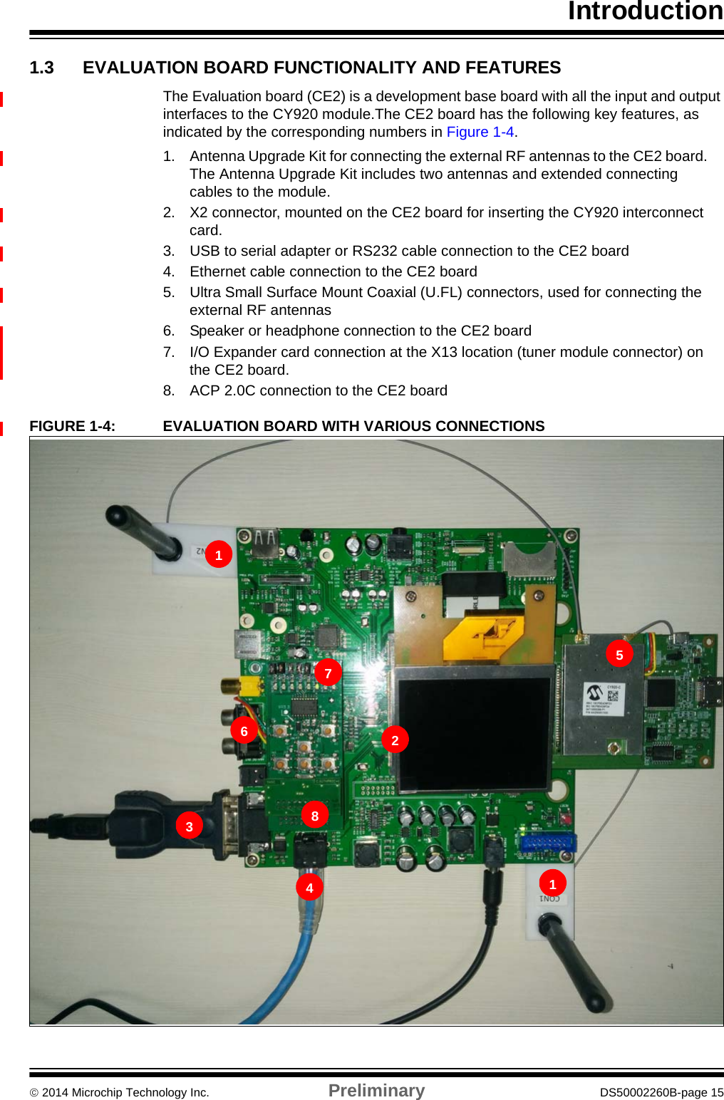 Introduction 2014 Microchip Technology Inc. Preliminary DS50002260B-page 151.3 EVALUATION BOARD FUNCTIONALITY AND FEATURESThe Evaluation board (CE2) is a development base board with all the input and output interfaces to the CY920 module.The CE2 board has the following key features, as indicated by the corresponding numbers in Figure 1-4.1. Antenna Upgrade Kit for connecting the external RF antennas to the CE2 board. The Antenna Upgrade Kit includes two antennas and extended connecting cables to the module.2. X2 connector, mounted on the CE2 board for inserting the CY920 interconnect card.3. USB to serial adapter or RS232 cable connection to the CE2 board4. Ethernet cable connection to the CE2 board5. Ultra Small Surface Mount Coaxial (U.FL) connectors, used for connecting the external RF antennas6. Speaker or headphone connection to the CE2 board7. I/O Expander card connection at the X13 location (tuner module connector) on the CE2 board.8. ACP 2.0C connection to the CE2 boardFIGURE 1-4: EVALUATION BOARD WITH VARIOUS CONNECTIONS112345678