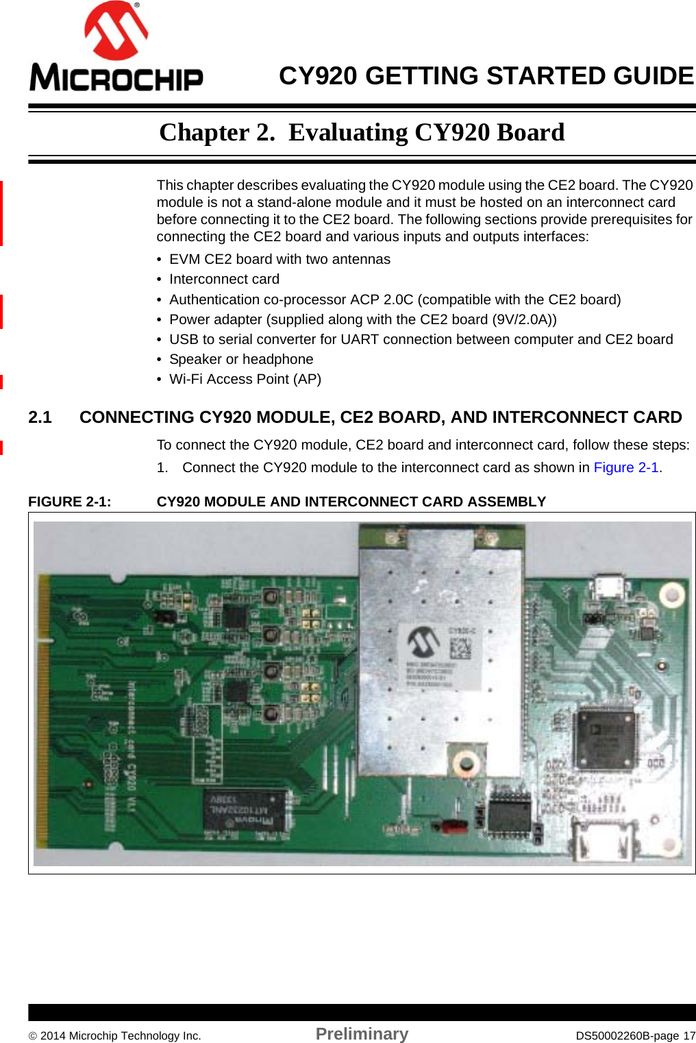  CY920 GETTING STARTED GUIDE 2014 Microchip Technology Inc. Preliminary DS50002260B-page 17Chapter 2.  Evaluating CY920 BoardThis chapter describes evaluating the CY920 module using the CE2 board. The CY920 module is not a stand-alone module and it must be hosted on an interconnect card before connecting it to the CE2 board. The following sections provide prerequisites for connecting the CE2 board and various inputs and outputs interfaces:• EVM CE2 board with two antennas• Interconnect card• Authentication co-processor ACP 2.0C (compatible with the CE2 board)• Power adapter (supplied along with the CE2 board (9V/2.0A))• USB to serial converter for UART connection between computer and CE2 board• Speaker or headphone• Wi-Fi Access Point (AP)2.1 CONNECTING CY920 MODULE, CE2 BOARD, AND INTERCONNECT CARDTo connect the CY920 module, CE2 board and interconnect card, follow these steps:1. Connect the CY920 module to the interconnect card as shown in Figure 2-1.FIGURE 2-1: CY920 MODULE AND INTERCONNECT CARD ASSEMBLY