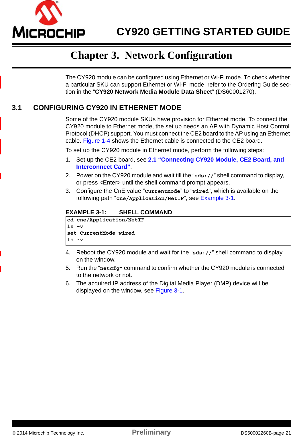  CY920 GETTING STARTED GUIDE 2014 Microchip Technology Inc. Preliminary DS50002260B-page 21Chapter 3.  Network ConfigurationThe CY920 module can be configured using Ethernet or Wi-Fi mode. To check whether a particular SKU can support Ethernet or Wi-Fi mode, refer to the Ordering Guide sec-tion in the “CY920 Network Media Module Data Sheet” (DS60001270). 3.1 CONFIGURING CY920 IN ETHERNET MODESome of the CY920 module SKUs have provision for Ethernet mode. To connect the CY920 module to Ethernet mode, the set up needs an AP with Dynamic Host Control Protocol (DHCP) support. You must connect the CE2 board to the AP using an Ethernet cable. Figure 1-4 shows the Ethernet cable is connected to the CE2 board.To set up the CY920 module in Ethernet mode, perform the following steps:1. Set up the CE2 board, see 2.1 “Connecting CY920 Module, CE2 Board, and Interconnect Card”.2. Power on the CY920 module and wait till the “sds://” shell command to display, or press &lt;Enter&gt; until the shell command prompt appears.3. Configure the CnE value “CurrentMode” to “wired”, which is available on the following path “cne/Application/NetIF”, see Example 3-1.EXAMPLE 3-1:  SHELL COMMAND4. Reboot the CY920 module and wait for the “sds://” shell command to display on the window. 5. Run the “netcfg” command to confirm whether the CY920 module is connected to the network or not.6. The acquired IP address of the Digital Media Player (DMP) device will be displayed on the window, see Figure 3-1.cd cne/Application/NetIFls –vset CurrentMode wiredls -v