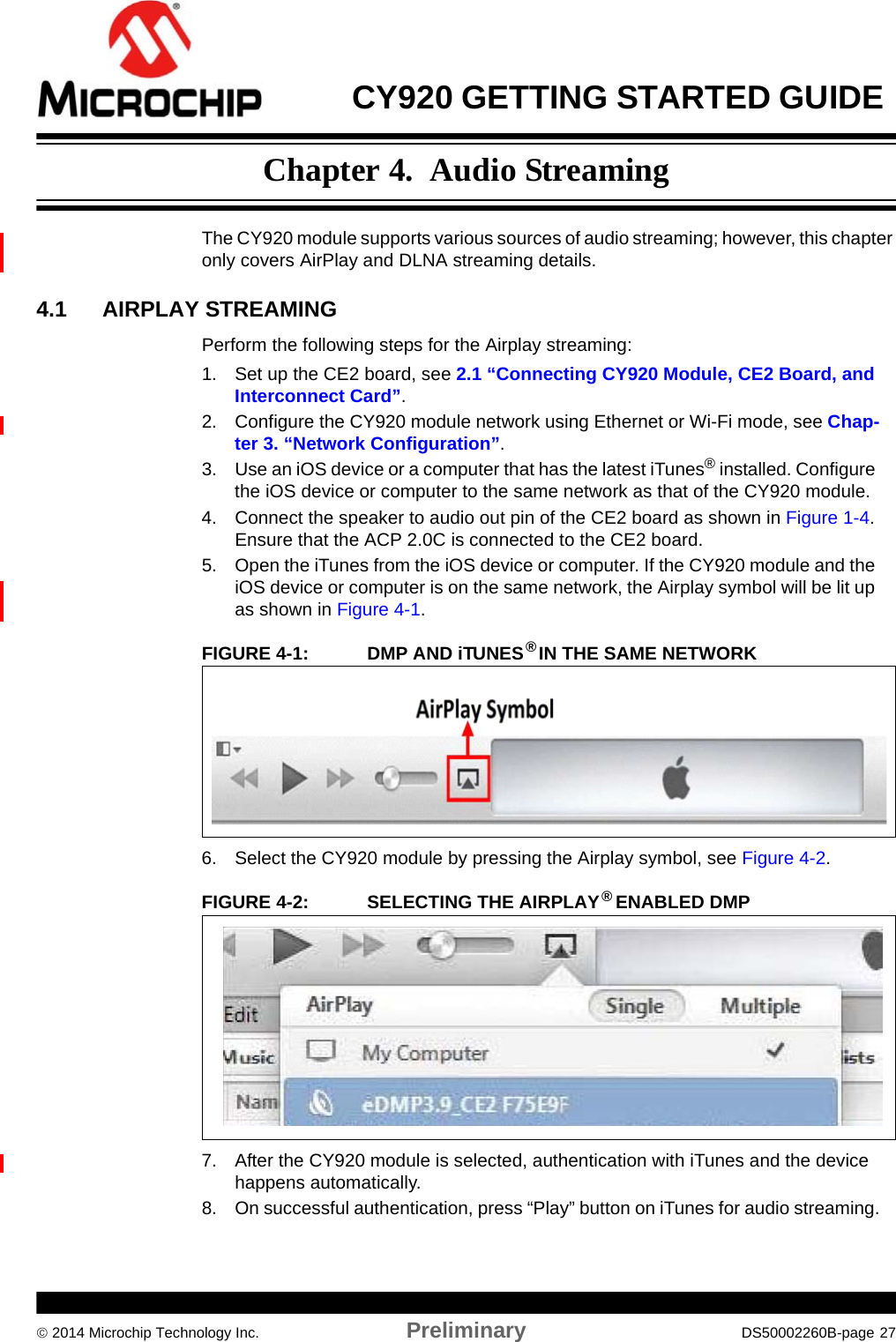  CY920 GETTING STARTED GUIDE  2014 Microchip Technology Inc. Preliminary DS50002260B-page 27Chapter 4.  Audio StreamingThe CY920 module supports various sources of audio streaming; however, this chapter only covers AirPlay and DLNA streaming details.4.1 AIRPLAY STREAMINGPerform the following steps for the Airplay streaming:1. Set up the CE2 board, see 2.1 “Connecting CY920 Module, CE2 Board, and Interconnect Card”.2. Configure the CY920 module network using Ethernet or Wi-Fi mode, see Chap-ter 3. “Network Configuration”.3. Use an iOS device or a computer that has the latest iTunes® installed. Configure the iOS device or computer to the same network as that of the CY920 module.4. Connect the speaker to audio out pin of the CE2 board as shown in Figure 1-4. Ensure that the ACP 2.0C is connected to the CE2 board.5. Open the iTunes from the iOS device or computer. If the CY920 module and the iOS device or computer is on the same network, the Airplay symbol will be lit up as shown in Figure 4-1.FIGURE 4-1: DMP AND iTUNES®  IN THE SAME NETWORK6. Select the CY920 module by pressing the Airplay symbol, see Figure 4-2.FIGURE 4-2: SELECTING THE AIRPLAY® ENABLED DMP7. After the CY920 module is selected, authentication with iTunes and the device happens automatically.8. On successful authentication, press “Play” button on iTunes for audio streaming.
