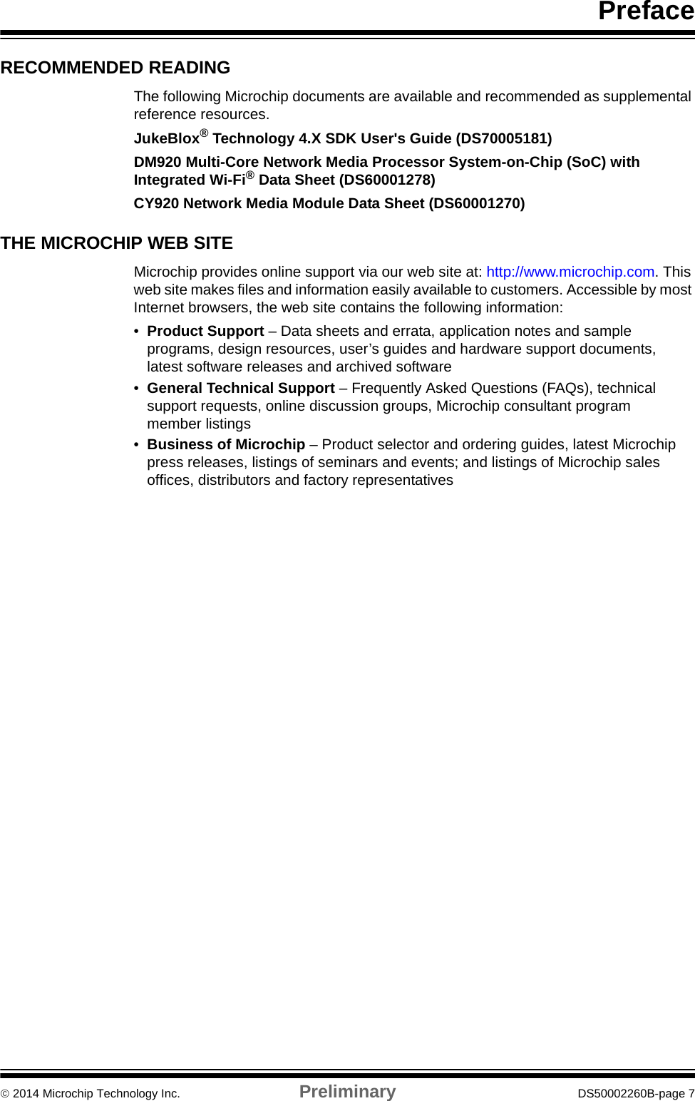 Preface 2014 Microchip Technology Inc. Preliminary DS50002260B-page 7RECOMMENDED READINGThe following Microchip documents are available and recommended as supplemental reference resources.JukeBlox® Technology 4.X SDK User&apos;s Guide (DS70005181)DM920 Multi-Core Network Media Processor System-on-Chip (SoC) with Integrated Wi-Fi® Data Sheet (DS60001278)CY920 Network Media Module Data Sheet (DS60001270)THE MICROCHIP WEB SITEMicrochip provides online support via our web site at: http://www.microchip.com. This web site makes files and information easily available to customers. Accessible by most Internet browsers, the web site contains the following information:•Product Support – Data sheets and errata, application notes and sample programs, design resources, user’s guides and hardware support documents, latest software releases and archived software•General Technical Support – Frequently Asked Questions (FAQs), technical support requests, online discussion groups, Microchip consultant program member listings•Business of Microchip – Product selector and ordering guides, latest Microchip press releases, listings of seminars and events; and listings of Microchip sales offices, distributors and factory representatives