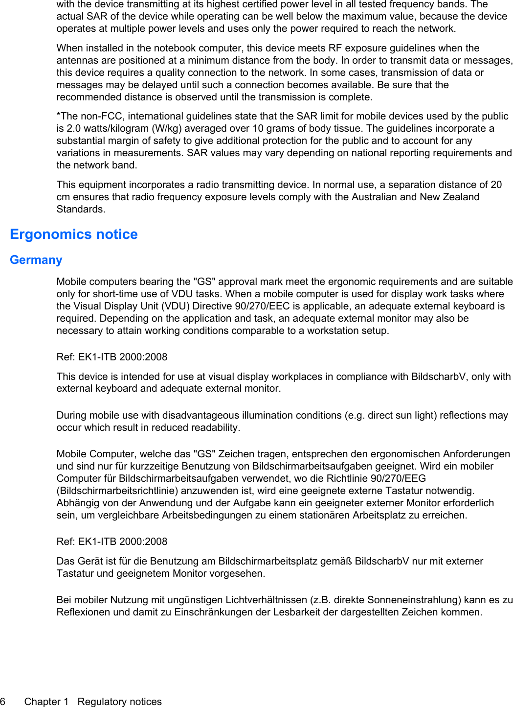 with the device transmitting at its highest certified power level in all tested frequency bands. Theactual SAR of the device while operating can be well below the maximum value, because the deviceoperates at multiple power levels and uses only the power required to reach the network.When installed in the notebook computer, this device meets RF exposure guidelines when theantennas are positioned at a minimum distance from the body. In order to transmit data or messages,this device requires a quality connection to the network. In some cases, transmission of data ormessages may be delayed until such a connection becomes available. Be sure that therecommended distance is observed until the transmission is complete.*The non-FCC, international guidelines state that the SAR limit for mobile devices used by the publicis 2.0 watts/kilogram (W/kg) averaged over 10 grams of body tissue. The guidelines incorporate asubstantial margin of safety to give additional protection for the public and to account for anyvariations in measurements. SAR values may vary depending on national reporting requirements andthe network band.This equipment incorporates a radio transmitting device. In normal use, a separation distance of 20cm ensures that radio frequency exposure levels comply with the Australian and New ZealandStandards.Ergonomics noticeGermanyMobile computers bearing the &quot;GS&quot; approval mark meet the ergonomic requirements and are suitableonly for short-time use of VDU tasks. When a mobile computer is used for display work tasks wherethe Visual Display Unit (VDU) Directive 90/270/EEC is applicable, an adequate external keyboard isrequired. Depending on the application and task, an adequate external monitor may also benecessary to attain working conditions comparable to a workstation setup.Ref: EK1-ITB 2000:2008This device is intended for use at visual display workplaces in compliance with BildscharbV, only withexternal keyboard and adequate external monitor.During mobile use with disadvantageous illumination conditions (e.g. direct sun light) reflections mayoccur which result in reduced readability.Mobile Computer, welche das &quot;GS&quot; Zeichen tragen, entsprechen den ergonomischen Anforderungenund sind nur für kurzzeitige Benutzung von Bildschirmarbeitsaufgaben geeignet. Wird ein mobilerComputer für Bildschirmarbeitsaufgaben verwendet, wo die Richtlinie 90/270/EEG(Bildschirmarbeitsrichtlinie) anzuwenden ist, wird eine geeignete externe Tastatur notwendig.Abhängig von der Anwendung und der Aufgabe kann ein geeigneter externer Monitor erforderlichsein, um vergleichbare Arbeitsbedingungen zu einem stationären Arbeitsplatz zu erreichen.Ref: EK1-ITB 2000:2008Das Gerät ist für die Benutzung am Bildschirmarbeitsplatz gemäß BildscharbV nur mit externerTastatur und geeignetem Monitor vorgesehen.Bei mobiler Nutzung mit ungünstigen Lichtverhältnissen (z.B. direkte Sonneneinstrahlung) kann es zuReflexionen und damit zu Einschränkungen der Lesbarkeit der dargestellten Zeichen kommen.6 Chapter 1   Regulatory notices